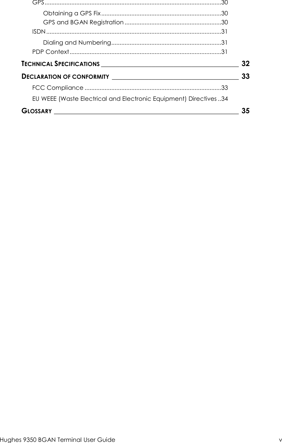  Hughes 9350 BGAN Terminal User Guide  v GPS .......................................................................................................... 30 Obtaining a GPS Fix ........................................................................ 30 GPS and BGAN Registration .......................................................... 30 ISDN ......................................................................................................... 31 Dialing and Numbering .................................................................. 31 PDP Context ........................................................................................... 31 TECHNICAL SPECIFICATIONS ______________________________________ 32 DECLARATION OF CONFORMITY ___________________________________ 33 FCC Compliance .................................................................................. 33 EU WEEE (Waste Electrical and Electronic Equipment) Directives .. 34 GLOSSARY ___________________________________________________ 35  