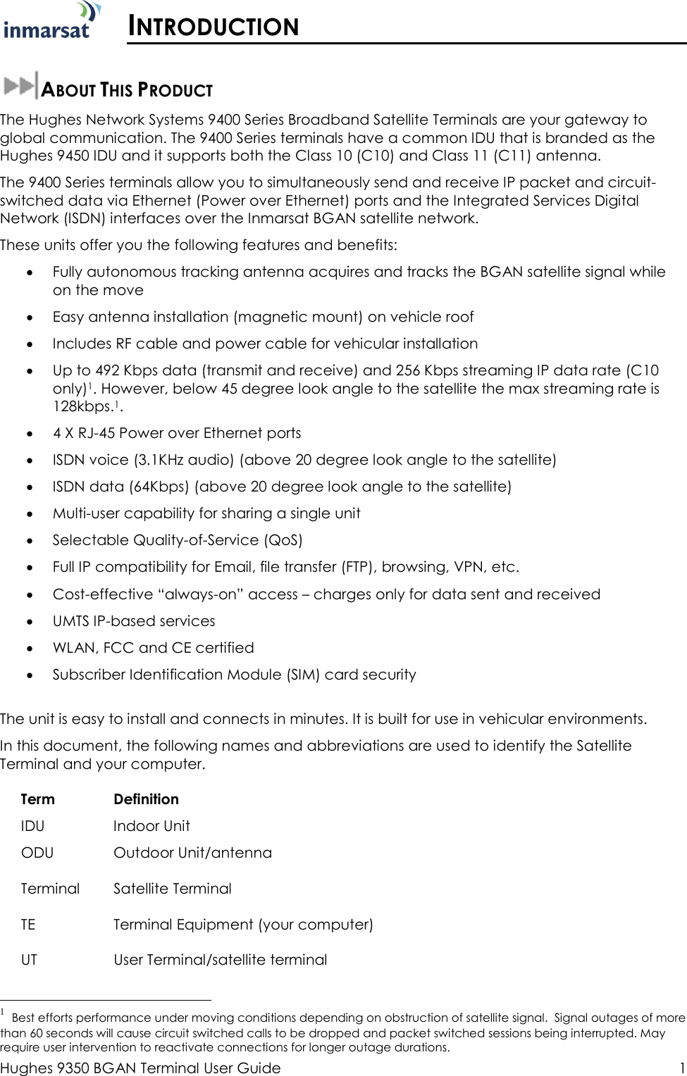  Hughes 9350 BGAN Terminal User Guide  1  INTRODUCTION  ABOUT THIS PRODUCT The Hughes Network Systems 9400 Series Broadband Satellite Terminals are your gateway to global communication. The 9400 Series terminals have a common IDU that is branded as the Hughes 9450 IDU and it supports both the Class 10 (C10) and Class 11 (C11) antenna.   The 9400 Series terminals allow you to simultaneously send and receive IP packet and circuit-switched data via Ethernet (Power over Ethernet) ports and the Integrated Services Digital Network (ISDN) interfaces over the Inmarsat BGAN satellite network.  These units offer you the following features and benefits: • Fully autonomous tracking antenna acquires and tracks the BGAN satellite signal while on the move • Easy antenna installation (magnetic mount) on vehicle roof • Includes RF cable and power cable for vehicular installation  • Up to 492 Kbps data (transmit and receive) and 256 Kbps streaming IP data rate (C10 only)1. However, below 45 degree look angle to the satellite the max streaming rate is 128kbps.1.  • 4 X RJ-45 Power over Ethernet ports • ISDN voice (3.1KHz audio) (above 20 degree look angle to the satellite) • ISDN data (64Kbps) (above 20 degree look angle to the satellite) • Multi-user capability for sharing a single unit • Selectable Quality-of-Service (QoS) • Full IP compatibility for Email, file transfer (FTP), browsing, VPN, etc. • Cost-effective “always-on” access – charges only for data sent and received • UMTS IP-based services • WLAN, FCC and CE certified • Subscriber Identification Module (SIM) card security  The unit is easy to install and connects in minutes. It is built for use in vehicular environments. In this document, the following names and abbreviations are used to identify the Satellite Terminal and your computer. Term IDU ODU Definition Indoor Unit Outdoor Unit/antenna Terminal  Satellite Terminal TE  Terminal Equipment (your computer) UT  User Terminal/satellite terminal                                                  1  Best efforts performance under moving conditions depending on obstruction of satellite signal.  Signal outages of more than 60 seconds will cause circuit switched calls to be dropped and packet switched sessions being interrupted. May require user intervention to reactivate connections for longer outage durations. 