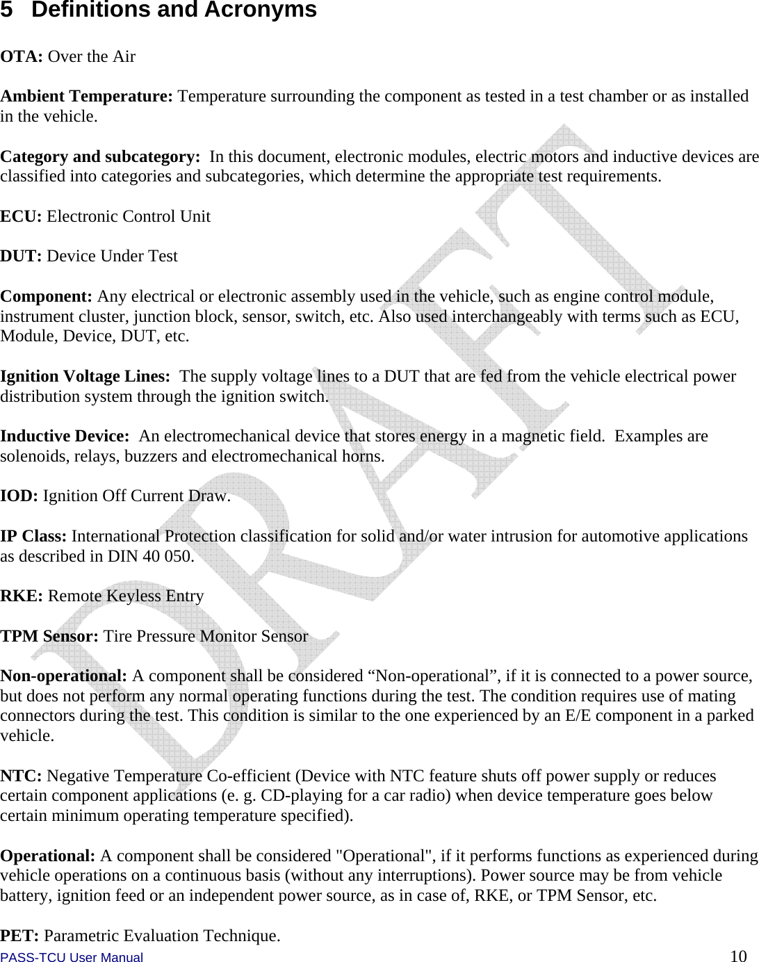  PASS-TCU User Manual        10 5 Definitions and Acronyms  OTA: Over the Air  Ambient Temperature: Temperature surrounding the component as tested in a test chamber or as installed in the vehicle.  Category and subcategory:  In this document, electronic modules, electric motors and inductive devices are classified into categories and subcategories, which determine the appropriate test requirements.  ECU: Electronic Control Unit  DUT: Device Under Test  Component: Any electrical or electronic assembly used in the vehicle, such as engine control module, instrument cluster, junction block, sensor, switch, etc. Also used interchangeably with terms such as ECU, Module, Device, DUT, etc.  Ignition Voltage Lines:  The supply voltage lines to a DUT that are fed from the vehicle electrical power distribution system through the ignition switch.  Inductive Device:  An electromechanical device that stores energy in a magnetic field.  Examples are solenoids, relays, buzzers and electromechanical horns.  IOD: Ignition Off Current Draw.  IP Class: International Protection classification for solid and/or water intrusion for automotive applications as described in DIN 40 050.  RKE: Remote Keyless Entry  TPM Sensor: Tire Pressure Monitor Sensor  Non-operational: A component shall be considered “Non-operational”, if it is connected to a power source, but does not perform any normal operating functions during the test. The condition requires use of mating connectors during the test. This condition is similar to the one experienced by an E/E component in a parked vehicle.  NTC: Negative Temperature Co-efficient (Device with NTC feature shuts off power supply or reduces certain component applications (e. g. CD-playing for a car radio) when device temperature goes below certain minimum operating temperature specified).  Operational: A component shall be considered &quot;Operational&quot;, if it performs functions as experienced during vehicle operations on a continuous basis (without any interruptions). Power source may be from vehicle battery, ignition feed or an independent power source, as in case of, RKE, or TPM Sensor, etc.  PET: Parametric Evaluation Technique. 