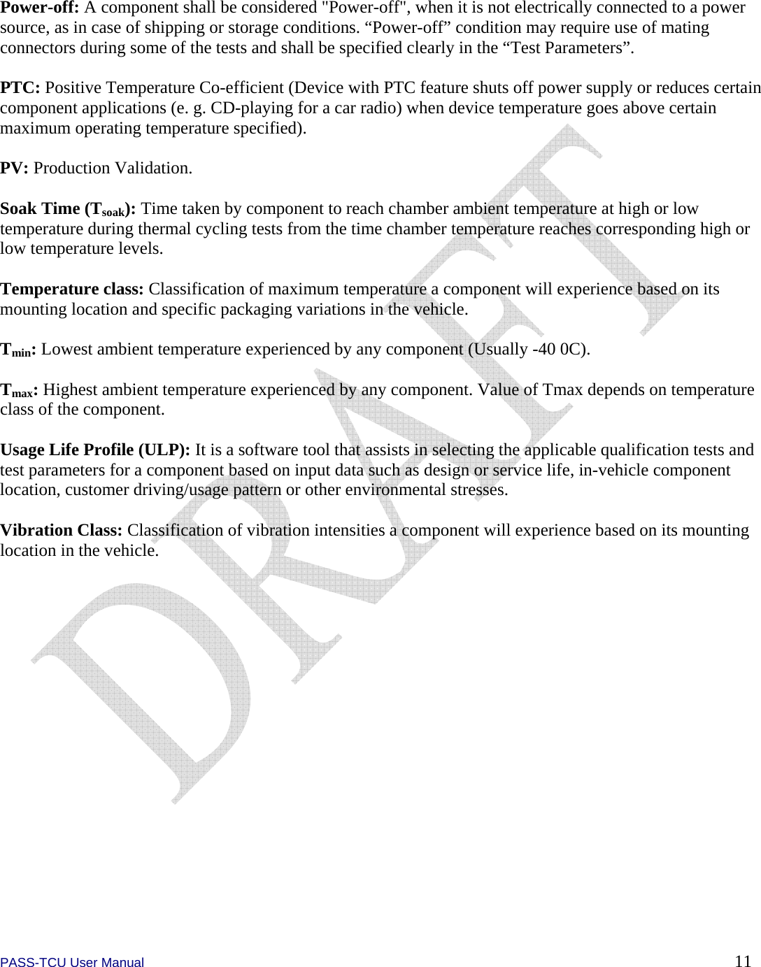  PASS-TCU User Manual        11  Power-off: A component shall be considered &quot;Power-off&quot;, when it is not electrically connected to a power source, as in case of shipping or storage conditions. “Power-off” condition may require use of mating connectors during some of the tests and shall be specified clearly in the “Test Parameters”.  PTC: Positive Temperature Co-efficient (Device with PTC feature shuts off power supply or reduces certain component applications (e. g. CD-playing for a car radio) when device temperature goes above certain maximum operating temperature specified).  PV: Production Validation.  Soak Time (Tsoak): Time taken by component to reach chamber ambient temperature at high or low temperature during thermal cycling tests from the time chamber temperature reaches corresponding high or low temperature levels.  Temperature class: Classification of maximum temperature a component will experience based on its mounting location and specific packaging variations in the vehicle.  Tmin: Lowest ambient temperature experienced by any component (Usually -40 0C).  Tmax: Highest ambient temperature experienced by any component. Value of Tmax depends on temperature class of the component.  Usage Life Profile (ULP): It is a software tool that assists in selecting the applicable qualification tests and test parameters for a component based on input data such as design or service life, in-vehicle component location, customer driving/usage pattern or other environmental stresses.  Vibration Class: Classification of vibration intensities a component will experience based on its mounting location in the vehicle.  