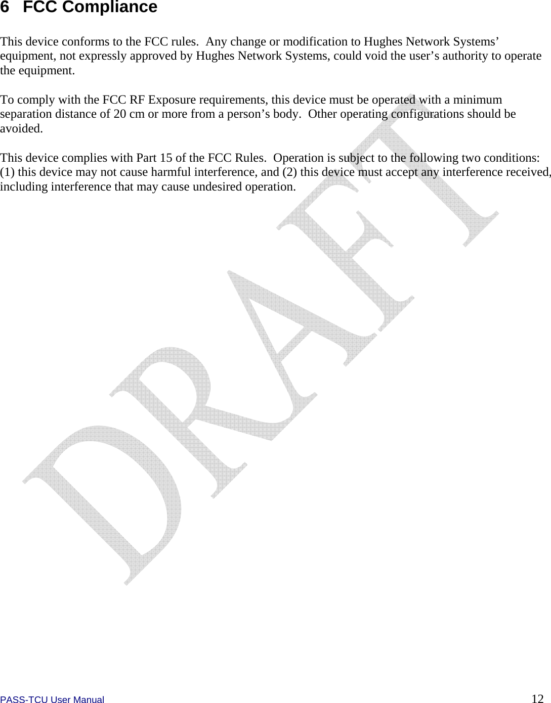  PASS-TCU User Manual        12 6 FCC Compliance  This device conforms to the FCC rules.  Any change or modification to Hughes Network Systems’ equipment, not expressly approved by Hughes Network Systems, could void the user’s authority to operate the equipment.  To comply with the FCC RF Exposure requirements, this device must be operated with a minimum separation distance of 20 cm or more from a person’s body.  Other operating configurations should be avoided.  This device complies with Part 15 of the FCC Rules.  Operation is subject to the following two conditions: (1) this device may not cause harmful interference, and (2) this device must accept any interference received, including interference that may cause undesired operation. 