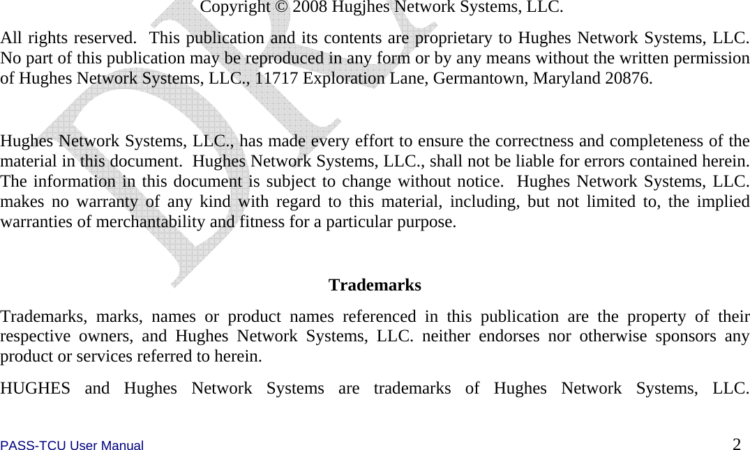  PASS-TCU User Manual        2                  Copyright © 2008 Hugjhes Network Systems, LLC. All rights reserved.  This publication and its contents are proprietary to Hughes Network Systems, LLC.  No part of this publication may be reproduced in any form or by any means without the written permission of Hughes Network Systems, LLC., 11717 Exploration Lane, Germantown, Maryland 20876.  Hughes Network Systems, LLC., has made every effort to ensure the correctness and completeness of the material in this document.  Hughes Network Systems, LLC., shall not be liable for errors contained herein.  The information in this document is subject to change without notice.  Hughes Network Systems, LLC. makes no warranty of any kind with regard to this material, including, but not limited to, the implied warranties of merchantability and fitness for a particular purpose.  Trademarks Trademarks, marks, names or product names referenced in this publication are the property of their respective owners, and Hughes Network Systems, LLC. neither endorses nor otherwise sponsors any product or services referred to herein. HUGHES and Hughes Network Systems are trademarks of Hughes Network Systems, LLC. 