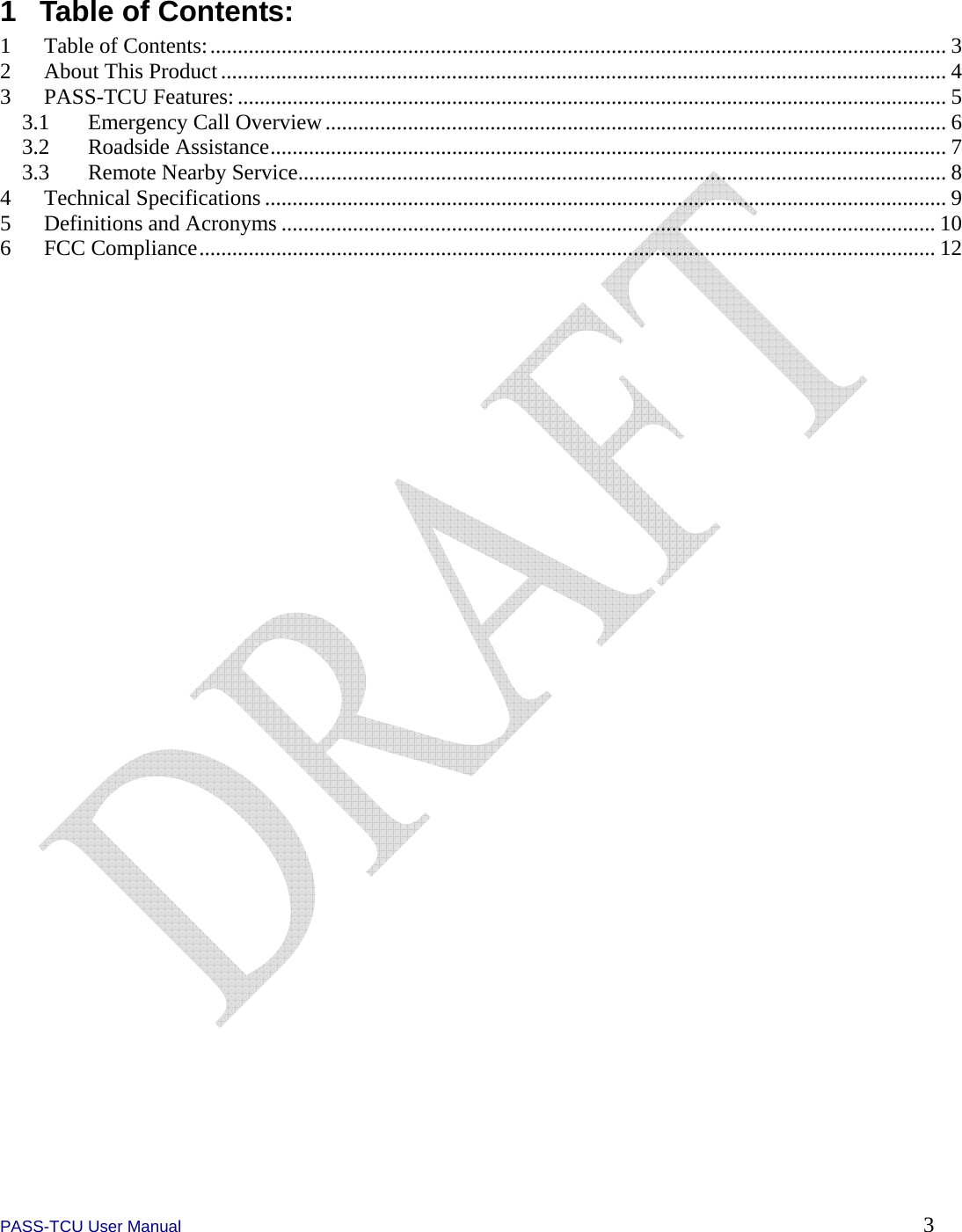  PASS-TCU User Manual        3 1  Table of Contents: 1  Table of Contents:...................................................................................................................................... 3 2  About This Product.................................................................................................................................... 4 3 PASS-TCU Features:................................................................................................................................. 5 3.1  Emergency Call Overview................................................................................................................. 6 3.2 Roadside Assistance........................................................................................................................... 7 3.3  Remote Nearby Service...................................................................................................................... 8 4 Technical Specifications ............................................................................................................................ 9 5 Definitions and Acronyms ....................................................................................................................... 10 6 FCC Compliance...................................................................................................................................... 12  