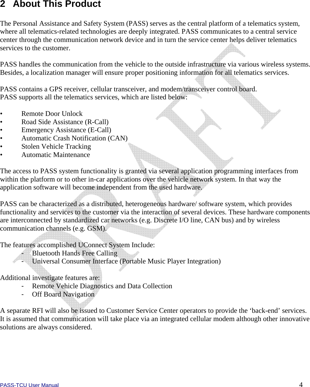  PASS-TCU User Manual        4  2  About This Product  The Personal Assistance and Safety System (PASS) serves as the central platform of a telematics system, where all telematics-related technologies are deeply integrated. PASS communicates to a central service center through the communication network device and in turn the service center helps deliver telematics services to the customer.  PASS handles the communication from the vehicle to the outside infrastructure via various wireless systems. Besides, a localization manager will ensure proper positioning information for all telematics services.  PASS contains a GPS receiver, cellular transceiver, and modem/transceiver control board.  PASS supports all the telematics services, which are listed below:  •  Remote Door Unlock •  Road Side Assistance (R-Call) •  Emergency Assistance (E-Call) •  Automatic Crash Notification (CAN) •  Stolen Vehicle Tracking • Automatic Maintenance  The access to PASS system functionality is granted via several application programming interfaces from within the platform or to other in-car applications over the vehicle network system. In that way the application software will become independent from the used hardware.   PASS can be characterized as a distributed, heterogeneous hardware/ software system, which provides functionality and services to the customer via the interaction of several devices. These hardware components are interconnected by standardized car networks (e.g. Discrete I/O line, CAN bus) and by wireless communication channels (e.g. GSM).  The features accomplished UConnect System Include: -  Bluetooth Hands Free Calling -  Universal Consumer Interface (Portable Music Player Integration)  Additional investigate features are: -  Remote Vehicle Diagnostics and Data Collection -  Off Board Navigation  A separate RFI will also be issued to Customer Service Center operators to provide the ‘back-end’ services. It is assumed that communication will take place via an integrated cellular modem although other innovative solutions are always considered.  