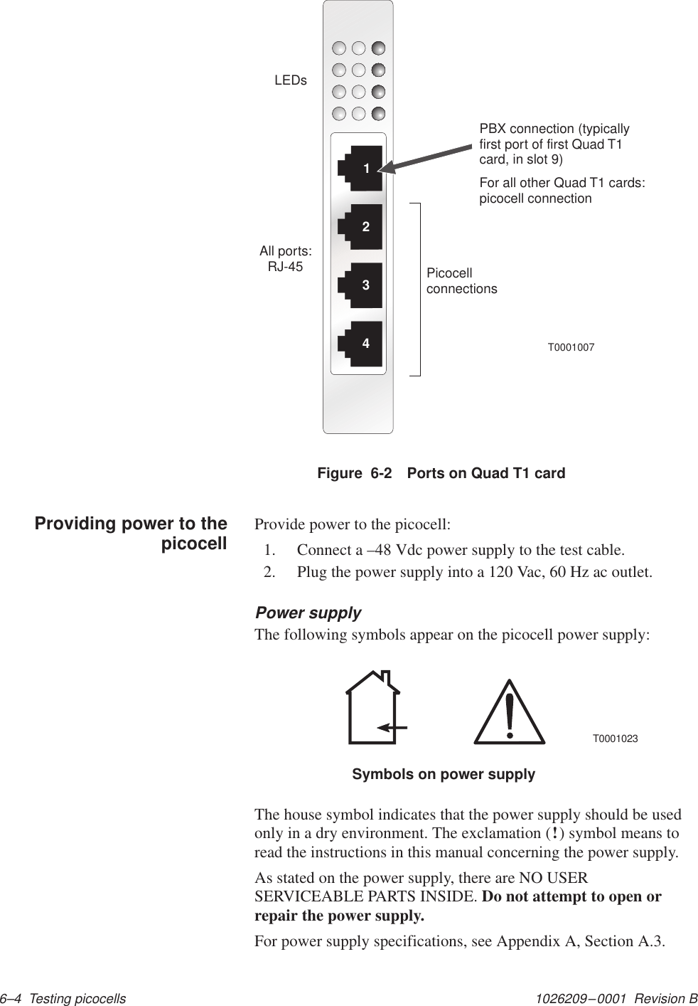 1026209–0001  Revision B 6–4  Testing picocells1234T0001007LEDsPicocellconnectionsAll ports:RJ-45PBX connection (typicallyfirst port of first Quad T1card, in slot 9)For all other Quad T1 cards:picocell connectionFigure  6-2 Ports on Quad T1 cardProvide power to the picocell:1. Connect a –48 Vdc power supply to the test cable.2. Plug the power supply into a 120 Vac, 60 Hz ac outlet.Power supplyThe following symbols appear on the picocell power supply:Symbols on power supplyT0001023The house symbol indicates that the power supply should be usedonly in a dry environment. The exclamation (!) symbol means toread the instructions in this manual concerning the power supply.As stated on the power supply, there are NO USERSERVICEABLE PARTS INSIDE. Do not attempt to open orrepair the power supply.For power supply specifications, see Appendix A, Section A.3.Providing power to thepicocell