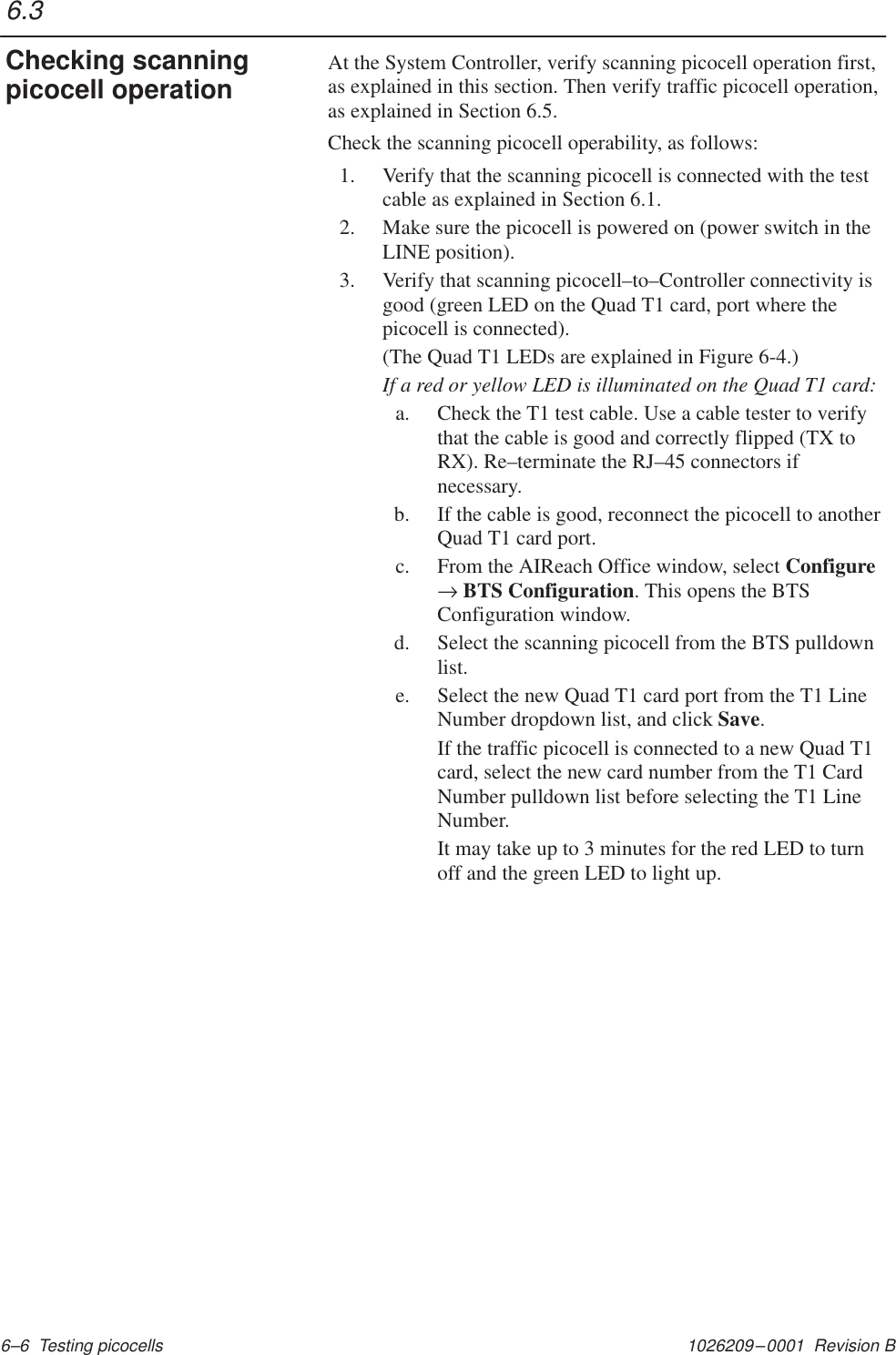 1026209–0001  Revision B 6–6  Testing picocellsAt the System Controller, verify scanning picocell operation first,as explained in this section. Then verify traffic picocell operation,as explained in Section 6.5.Check the scanning picocell operability, as follows:1. Verify that the scanning picocell is connected with the testcable as explained in Section 6.1.2. Make sure the picocell is powered on (power switch in theLINE position).3. Verify that scanning picocell–to–Controller connectivity isgood (green LED on the Quad T1 card, port where thepicocell is connected).(The Quad T1 LEDs are explained in Figure 6-4.)If a red or yellow LED is illuminated on the Quad T1 card:a. Check the T1 test cable. Use a cable tester to verifythat the cable is good and correctly flipped (TX toRX). Re–terminate the RJ–45 connectors ifnecessary.b. If the cable is good, reconnect the picocell to anotherQuad T1 card port.c. From the AIReach Office window, select Configure→ BTS Configuration. This opens the BTSConfiguration window.d. Select the scanning picocell from the BTS pulldownlist.e. Select the new Quad T1 card port from the T1 LineNumber dropdown list, and click Save.If the traffic picocell is connected to a new Quad T1card, select the new card number from the T1 CardNumber pulldown list before selecting the T1 LineNumber.It may take up to 3 minutes for the red LED to turnoff and the green LED to light up.6.3Checking scanningpicocell operation