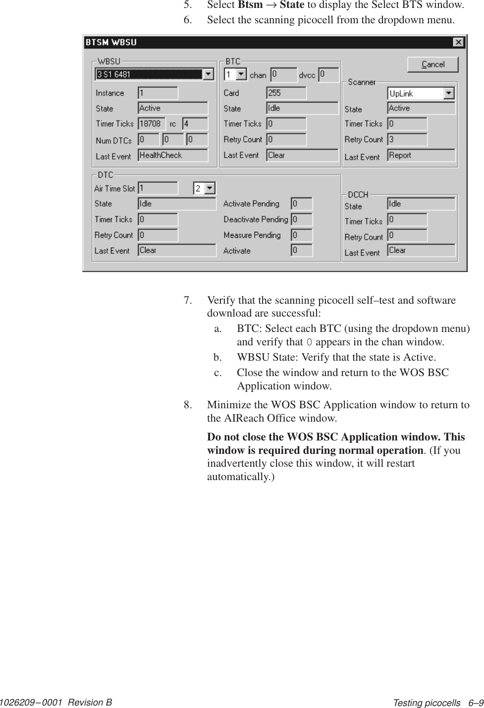 1026209–0001  Revision B Testing picocells   6–95. Select Btsm → State to display the Select BTS window.6. Select the scanning picocell from the dropdown menu.7. Verify that the scanning picocell self–test and softwaredownload are successful:a. BTC: Select each BTC (using the dropdown menu)and verify that 0 appears in the chan window.b. WBSU State: Verify that the state is Active.c. Close the window and return to the WOS BSCApplication window.8. Minimize the WOS BSC Application window to return tothe AIReach Office window.Do not close the WOS BSC Application window. Thiswindow is required during normal operation. (If youinadvertently close this window, it will restartautomatically.)