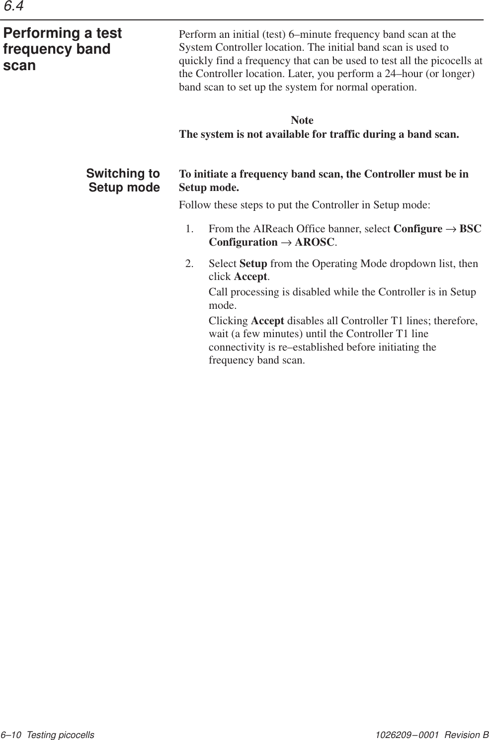 1026209–0001  Revision B 6–10  Testing picocellsPerform an initial (test) 6–minute frequency band scan at theSystem Controller location. The initial band scan is used toquickly find a frequency that can be used to test all the picocells atthe Controller location. Later, you perform a 24–hour (or longer)band scan to set up the system for normal operation.NoteThe system is not available for traffic during a band scan.To initiate a frequency band scan, the Controller must be inSetup mode.Follow these steps to put the Controller in Setup mode:1. From the AIReach Office banner, select Configure → BSCConfiguration → AROSC.2. Select Setup from the Operating Mode dropdown list, thenclick Accept.Call processing is disabled while the Controller is in Setupmode.Clicking Accept disables all Controller T1 lines; therefore,wait (a few minutes) until the Controller T1 lineconnectivity is re–established before initiating thefrequency band scan.6.4Performing a testfrequency bandscan         Switching toSetup mode