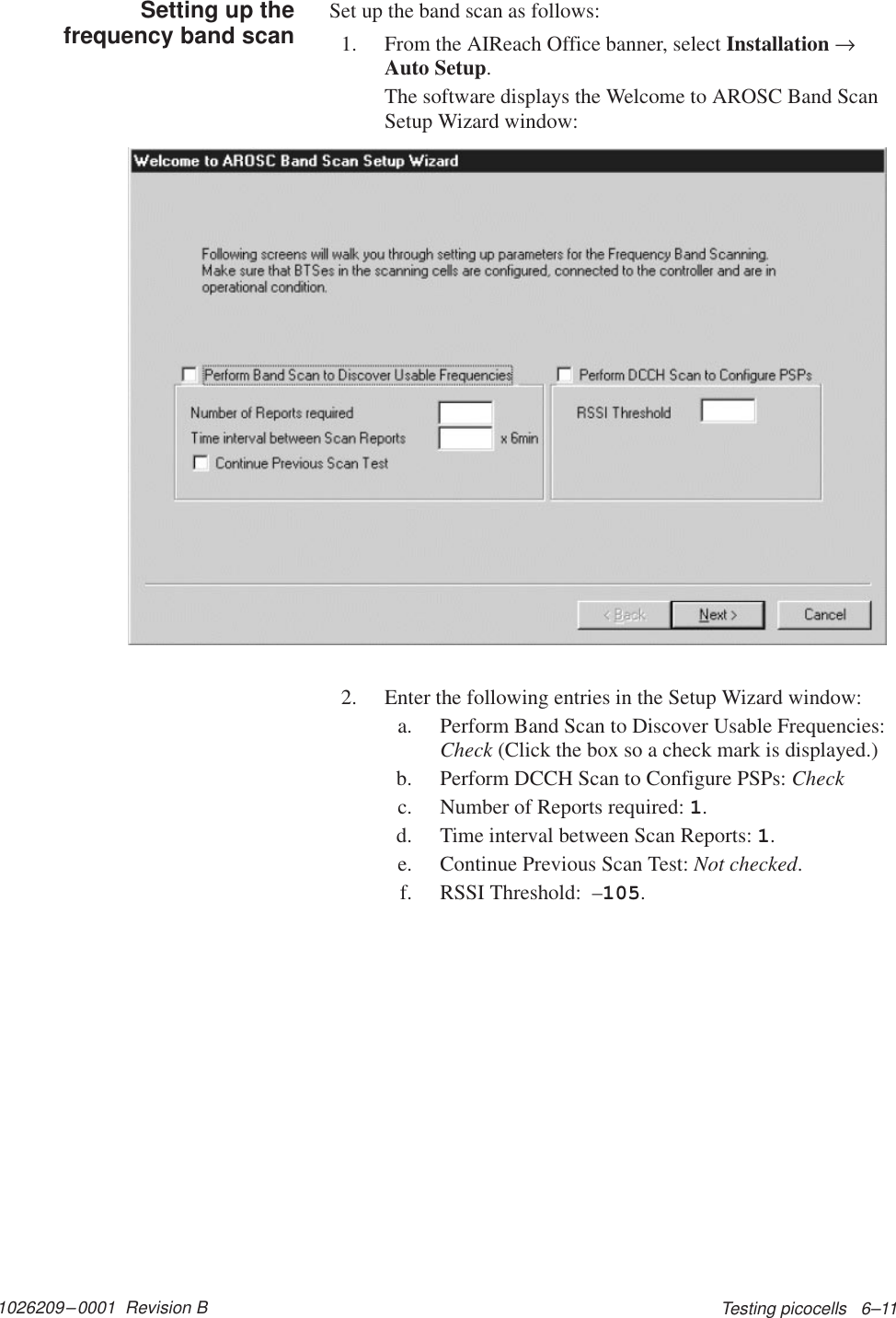 1026209–0001  Revision B Testing picocells   6–11Set up the band scan as follows:1. From the AIReach Office banner, select Installation →Auto Setup.The software displays the Welcome to AROSC Band ScanSetup Wizard window:2. Enter the following entries in the Setup Wizard window:a. Perform Band Scan to Discover Usable Frequencies:Check (Click the box so a check mark is displayed.)b. Perform DCCH Scan to Configure PSPs: Checkc. Number of Reports required: 1.d. Time interval between Scan Reports: 1.e. Continue Previous Scan Test: Not checked.f. RSSI Threshold:  –105.Setting up thefrequency band scan