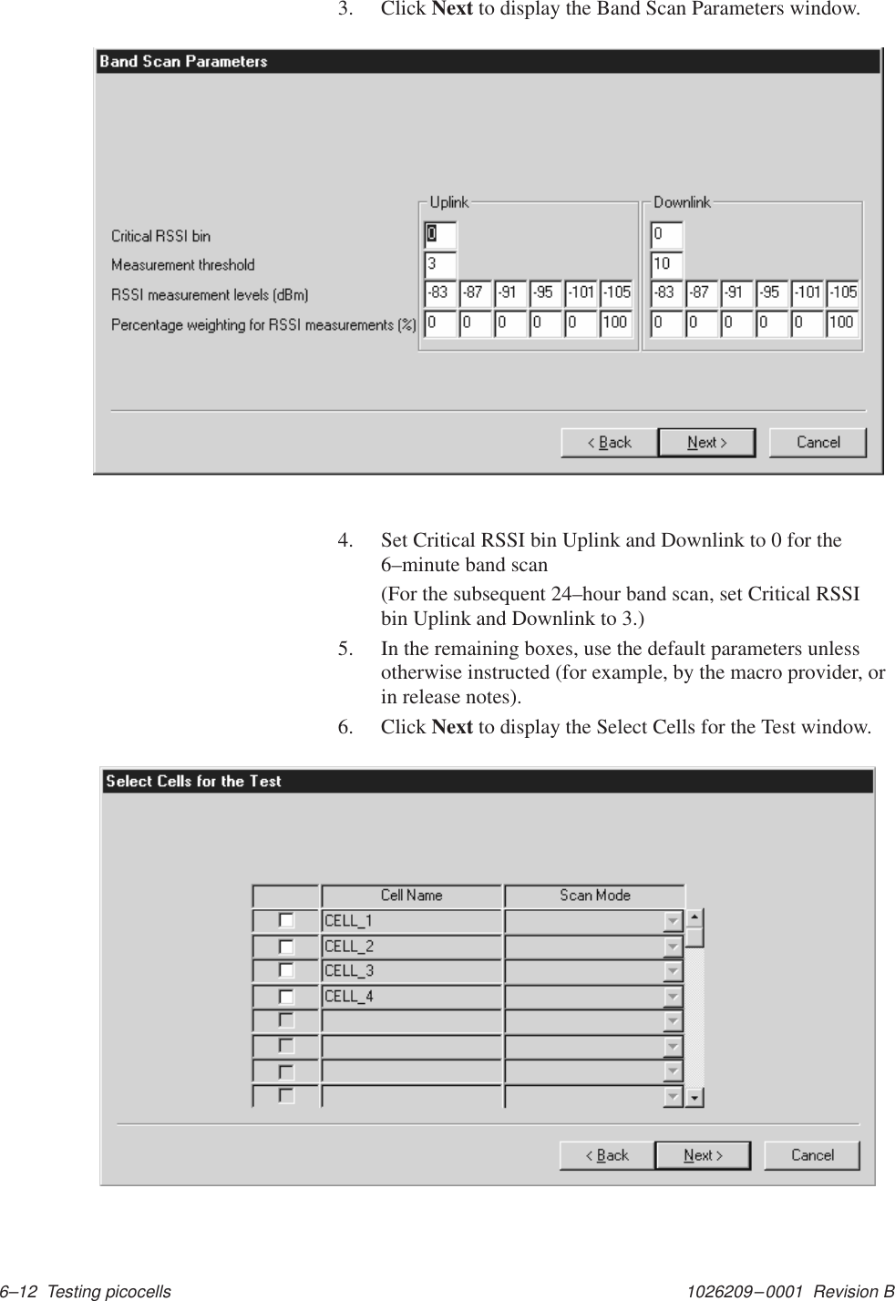 1026209–0001  Revision B 6–12  Testing picocells3. Click Next to display the Band Scan Parameters window.4. Set Critical RSSI bin Uplink and Downlink to 0 for the6–minute band scan(For the subsequent 24–hour band scan, set Critical RSSIbin Uplink and Downlink to 3.)5. In the remaining boxes, use the default parameters unlessotherwise instructed (for example, by the macro provider, orin release notes).6. Click Next to display the Select Cells for the Test window.