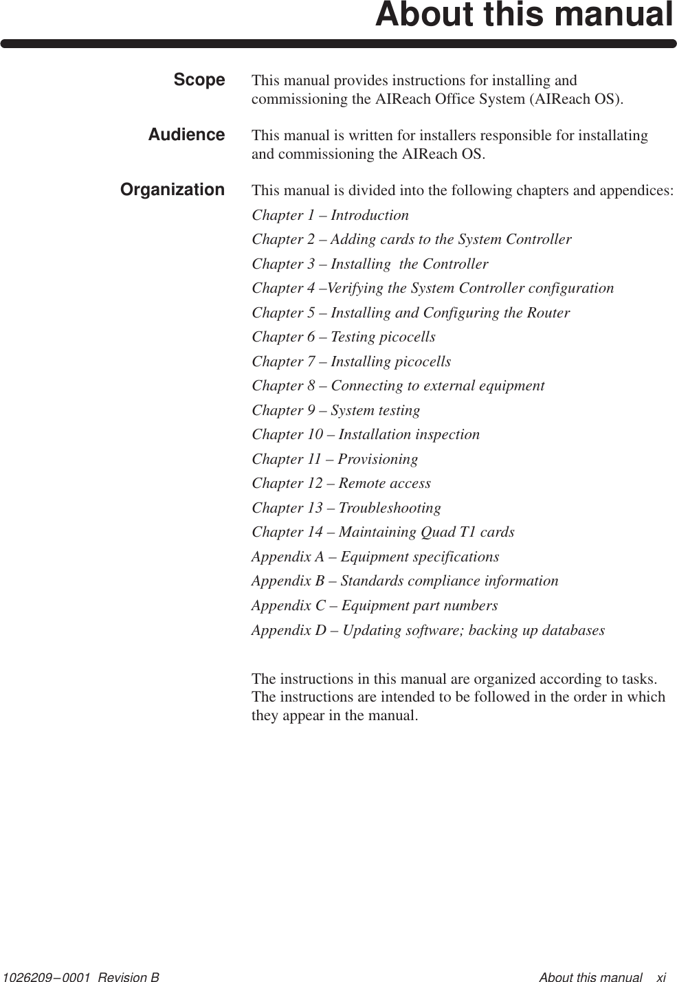 1026209–0001  Revision B About this manual    xiAbout this manualThis manual provides instructions for installing andcommissioning the AIReach Office System (AIReach OS).This manual is written for installers responsible for installatingand commissioning the AIReach OS.This manual is divided into the following chapters and appendices:Chapter 1 – IntroductionChapter 2 – Adding cards to the System ControllerChapter 3 – Installing  the ControllerChapter 4 –Verifying the System Controller configurationChapter 5 – Installing and Configuring the RouterChapter 6 – Testing picocellsChapter 7 – Installing picocellsChapter 8 – Connecting to external equipmentChapter 9 – System testingChapter 10 – Installation inspectionChapter 11 – ProvisioningChapter 12 – Remote accessChapter 13 – TroubleshootingChapter 14 – Maintaining Quad T1 cardsAppendix A – Equipment specificationsAppendix B – Standards compliance informationAppendix C – Equipment part numbersAppendix D – Updating software; backing up databasesThe instructions in this manual are organized according to tasks.The instructions are intended to be followed in the order in whichthey appear in the manual.ScopeAudienceOrganization