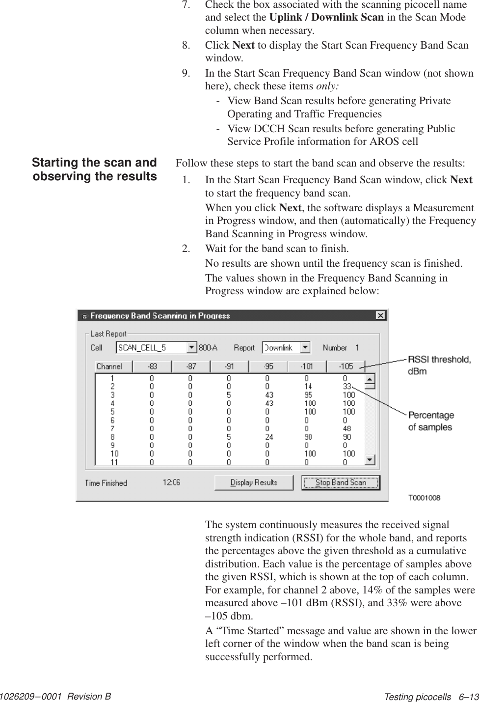 1026209–0001  Revision B Testing picocells   6–137. Check the box associated with the scanning picocell nameand select the Uplink / Downlink Scan in the Scan Modecolumn when necessary.8. Click Next to display the Start Scan Frequency Band Scanwindow.9. In the Start Scan Frequency Band Scan window (not shownhere), check these items only:- View Band Scan results before generating PrivateOperating and Traffic Frequencies- View DCCH Scan results before generating PublicService Profile information for AROS cellFollow these steps to start the band scan and observe the results:1. In the Start Scan Frequency Band Scan window, click Nextto start the frequency band scan.When you click Next, the software displays a Measurementin Progress window, and then (automatically) the FrequencyBand Scanning in Progress window.2. Wait for the band scan to finish.No results are shown until the frequency scan is finished.The values shown in the Frequency Band Scanning inProgress window are explained below:The system continuously measures the received signalstrength indication (RSSI) for the whole band, and reportsthe percentages above the given threshold as a cumulativedistribution. Each value is the percentage of samples abovethe given RSSI, which is shown at the top of each column.For example, for channel 2 above, 14% of the samples weremeasured above –101 dBm (RSSI), and 33% were above–105 dbm.A “Time Started” message and value are shown in the lowerleft corner of the window when the band scan is beingsuccessfully performed.Starting the scan andobserving the results