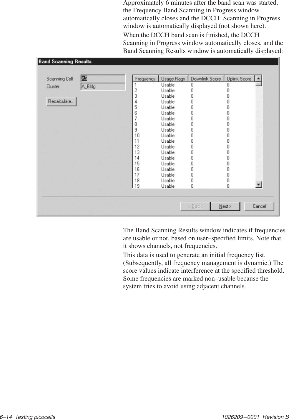 1026209–0001  Revision B 6–14  Testing picocellsApproximately 6 minutes after the band scan was started,the Frequency Band Scanning in Progress windowautomatically closes and the DCCH  Scanning in Progresswindow is automatically displayed (not shown here).When the DCCH band scan is finished, the DCCHScanning in Progress window automatically closes, and theBand Scanning Results window is automatically displayed:The Band Scanning Results window indicates if frequenciesare usable or not, based on user–specified limits. Note thatit shows channels, not frequencies.This data is used to generate an initial frequency list.(Subsequently, all frequency management is dynamic.) Thescore values indicate interference at the specified threshold.Some frequencies are marked non–usable because thesystem tries to avoid using adjacent channels.