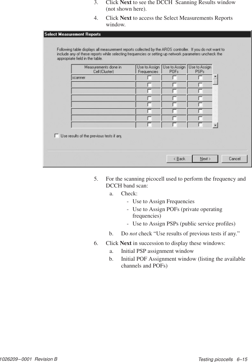 1026209–0001  Revision B Testing picocells   6–153. Click Next to see the DCCH  Scanning Results window(not shown here).4. Click Next to access the Select Measurements Reportswindow.5. For the scanning picocell used to perform the frequency andDCCH band scan:a. Check:- Use to Assign Frequencies- Use to Assign POFs (private operatingfrequencies)- Use to Assign PSPs (public service profiles)b. Do not check “Use results of previous tests if any.”6. Click Next in succession to display these windows:a. Initial PSP assignment windowb. Initial POF Assignment window (listing the availablechannels and POFs)