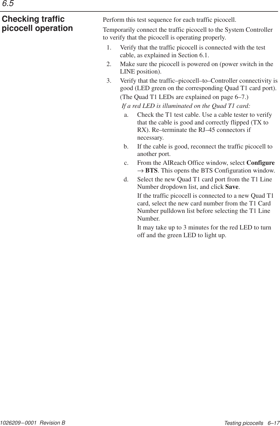 1026209–0001  Revision B Testing picocells   6–17Perform this test sequence for each traffic picocell.Temporarily connect the traffic picocell to the System Controllerto verify that the picocell is operating properly.1. Verify that the traffic picocell is connected with the testcable, as explained in Section 6.1.2. Make sure the picocell is powered on (power switch in theLINE position).3. Verify that the traffic–picocell–to–Controller connectivity isgood (LED green on the corresponding Quad T1 card port).(The Quad T1 LEDs are explained on page 6–7.) If a red LED is illuminated on the Quad T1 card:a. Check the T1 test cable. Use a cable tester to verifythat the cable is good and correctly flipped (TX toRX). Re–terminate the RJ–45 connectors ifnecessary.b. If the cable is good, reconnect the traffic picocell toanother port.c. From the AIReach Office window, select Configure→ BTS. This opens the BTS Configuration window.d. Select the new Quad T1 card port from the T1 LineNumber dropdown list, and click Save.If the traffic picocell is connected to a new Quad T1card, select the new card number from the T1 CardNumber pulldown list before selecting the T1 LineNumber.It may take up to 3 minutes for the red LED to turnoff and the green LED to light up.6.5Checking trafficpicocell operation