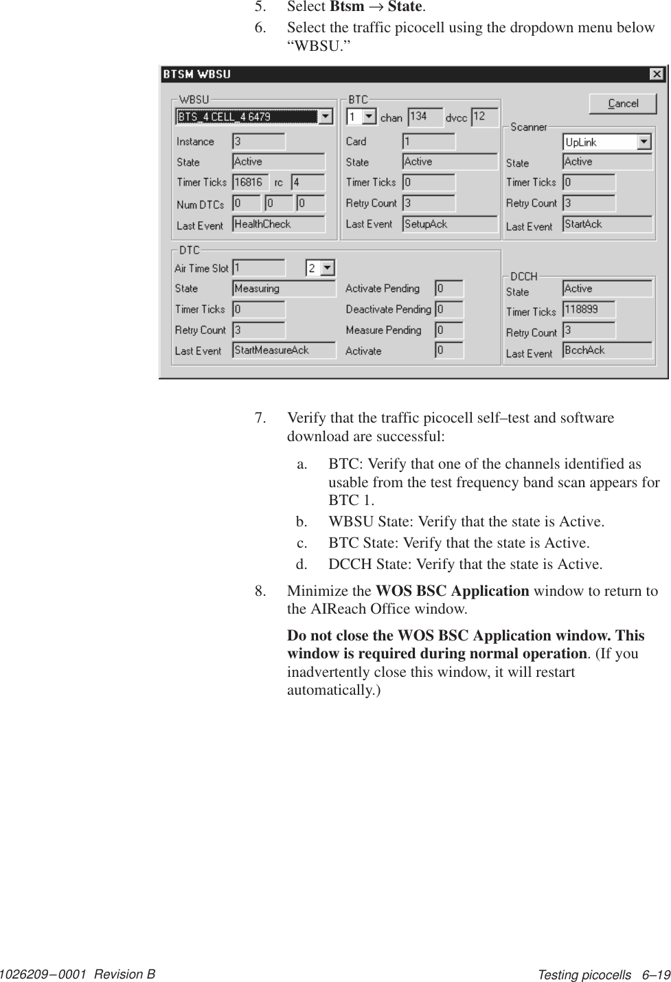 1026209–0001  Revision B Testing picocells   6–195. Select Btsm → State.6. Select the traffic picocell using the dropdown menu below“WBSU.”7. Verify that the traffic picocell self–test and softwaredownload are successful:a. BTC: Verify that one of the channels identified asusable from the test frequency band scan appears forBTC 1.b. WBSU State: Verify that the state is Active.c. BTC State: Verify that the state is Active.d. DCCH State: Verify that the state is Active.8. Minimize the WOS BSC Application window to return tothe AIReach Office window.Do not close the WOS BSC Application window. Thiswindow is required during normal operation. (If youinadvertently close this window, it will restartautomatically.)