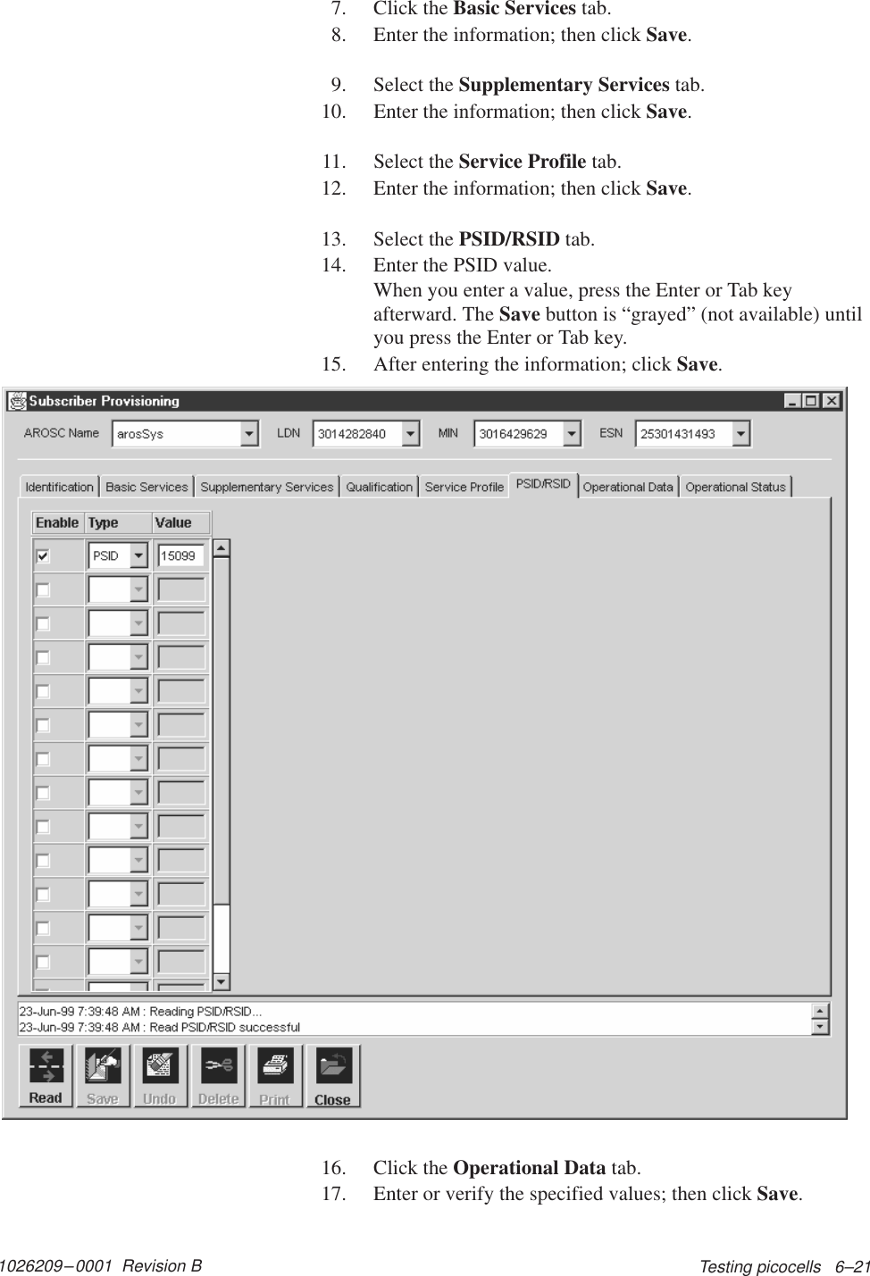 1026209–0001  Revision B Testing picocells   6–217. Click the Basic Services tab.8. Enter the information; then click Save.9. Select the Supplementary Services tab.10. Enter the information; then click Save.11. Select the Service Profile tab.12. Enter the information; then click Save.13. Select the PSID/RSID tab.14. Enter the PSID value.When you enter a value, press the Enter or Tab keyafterward. The Save button is “grayed” (not available) untilyou press the Enter or Tab key.15. After entering the information; click Save.16. Click the Operational Data tab.17. Enter or verify the specified values; then click Save.