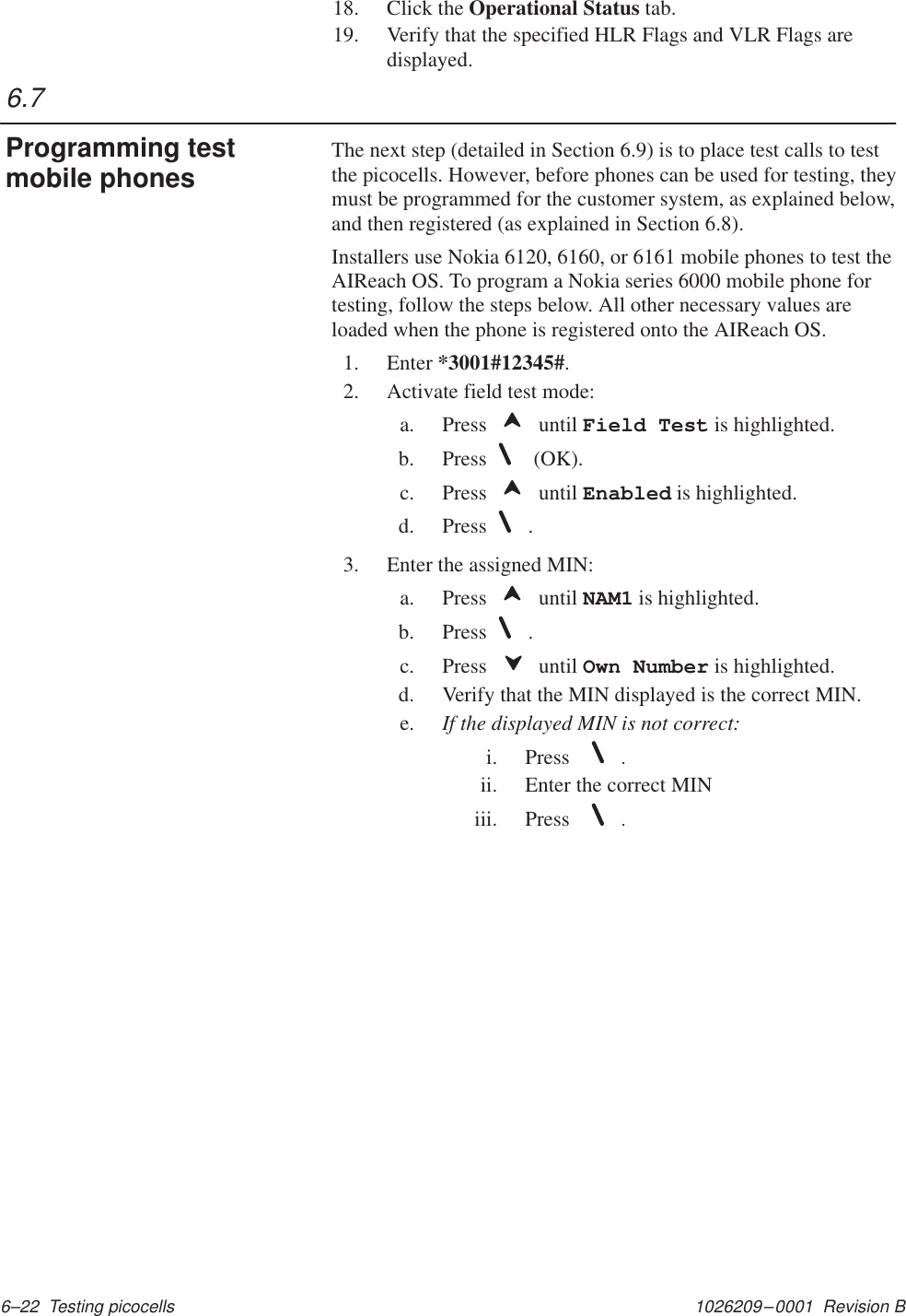 1026209–0001  Revision B 6–22  Testing picocells18. Click the Operational Status tab.19. Verify that the specified HLR Flags and VLR Flags aredisplayed.The next step (detailed in Section 6.9) is to place test calls to testthe picocells. However, before phones can be used for testing, theymust be programmed for the customer system, as explained below,and then registered (as explained in Section 6.8).Installers use Nokia 6120, 6160, or 6161 mobile phones to test theAIReach OS. To program a Nokia series 6000 mobile phone fortesting, follow the steps below. All other necessary values areloaded when the phone is registered onto the AIReach OS.1. Enter *3001#12345#.2. Activate field test mode:a. Press   until Field Test is highlighted.b. Press  (OK).c. Press   until Enabled is highlighted.d. Press .3. Enter the assigned MIN:a. Press   until NAM1 is highlighted.b. Press .c. Press   until Own Number is highlighted.d. Verify that the MIN displayed is the correct MIN.e. If the displayed MIN is not correct:i. Press   .ii. Enter the correct MINiii. Press   .6.7Programming testmobile phones