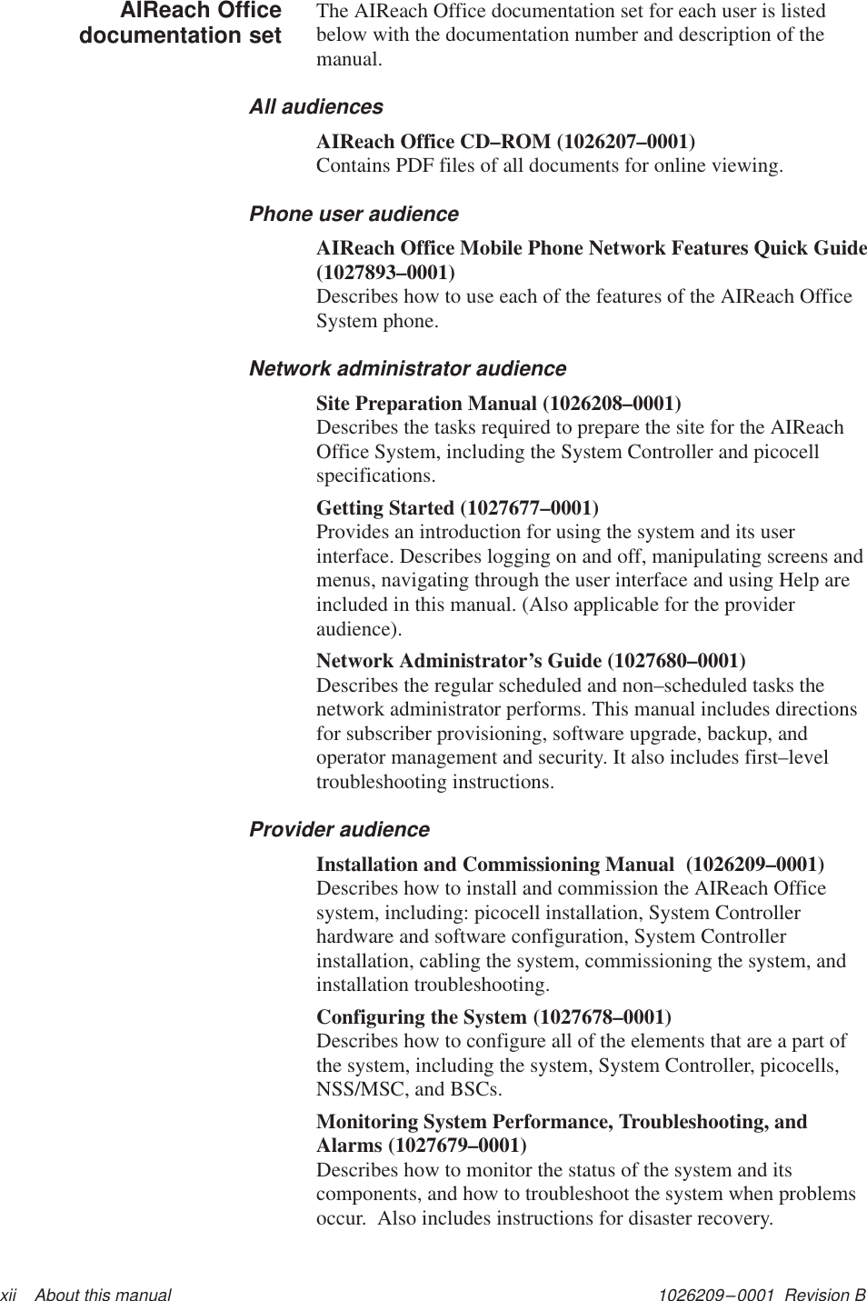 1026209–0001  Revision B xii    About this manualThe AIReach Office documentation set for each user is listedbelow with the documentation number and description of themanual.All audiencesAIReach Office CD–ROM (1026207–0001)Contains PDF files of all documents for online viewing.Phone user audienceAIReach Office Mobile Phone Network Features Quick Guide(1027893–0001)Describes how to use each of the features of the AIReach OfficeSystem phone.Network administrator audienceSite Preparation Manual (1026208–0001)Describes the tasks required to prepare the site for the AIReachOffice System, including the System Controller and picocellspecifications.Getting Started (1027677–0001)Provides an introduction for using the system and its userinterface. Describes logging on and off, manipulating screens andmenus, navigating through the user interface and using Help areincluded in this manual. (Also applicable for the provideraudience).Network Administrator’s Guide (1027680–0001)Describes the regular scheduled and non–scheduled tasks thenetwork administrator performs. This manual includes directionsfor subscriber provisioning, software upgrade, backup, andoperator management and security. It also includes first–leveltroubleshooting instructions.Provider audienceInstallation and Commissioning Manual  (1026209–0001)Describes how to install and commission the AIReach Officesystem, including: picocell installation, System Controllerhardware and software configuration, System Controllerinstallation, cabling the system, commissioning the system, andinstallation troubleshooting.Configuring the System (1027678–0001)Describes how to configure all of the elements that are a part ofthe system, including the system, System Controller, picocells,NSS/MSC, and BSCs.Monitoring System Performance, Troubleshooting, andAlarms (1027679–0001)Describes how to monitor the status of the system and itscomponents, and how to troubleshoot the system when problemsoccur.  Also includes instructions for disaster recovery.AIReach Officedocumentation set