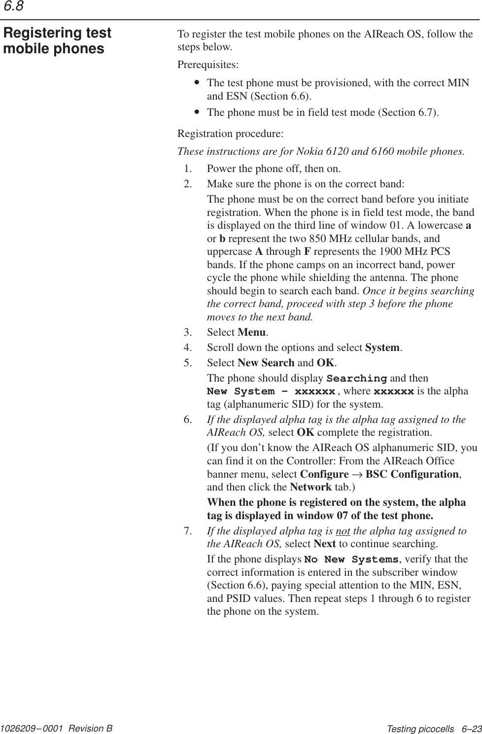 1026209–0001  Revision B Testing picocells   6–23To register the test mobile phones on the AIReach OS, follow thesteps below.Prerequisites:•The test phone must be provisioned, with the correct MINand ESN (Section 6.6).•The phone must be in field test mode (Section 6.7).Registration procedure:These instructions are for Nokia 6120 and 6160 mobile phones.1. Power the phone off, then on.2. Make sure the phone is on the correct band:The phone must be on the correct band before you initiateregistration. When the phone is in field test mode, the bandis displayed on the third line of window 01. A lowercase aor b represent the two 850 MHz cellular bands, anduppercase A through F represents the 1900 MHz PCSbands. If the phone camps on an incorrect band, powercycle the phone while shielding the antenna. The phoneshould begin to search each band. Once it begins searchingthe correct band, proceed with step 3 before the phonemoves to the next band.3. Select Menu.4. Scroll down the options and select System.5. Select New Search and OK.The phone should display Searching and then New System – xxxxxx , where xxxxxx is the alphatag (alphanumeric SID) for the system.6. If the displayed alpha tag is the alpha tag assigned to theAIReach OS, select OK complete the registration.(If you don’t know the AIReach OS alphanumeric SID, youcan find it on the Controller: From the AIReach Officebanner menu, select Configure → BSC Configuration,and then click the Network tab.)When the phone is registered on the system, the alphatag is displayed in window 07 of the test phone.7. If the displayed alpha tag is not the alpha tag assigned tothe AIReach OS, select Next to continue searching.If the phone displays No New Systems, verify that thecorrect information is entered in the subscriber window(Section 6.6), paying special attention to the MIN, ESN,and PSID values. Then repeat steps 1 through 6 to registerthe phone on the system.6.8Registering testmobile phones