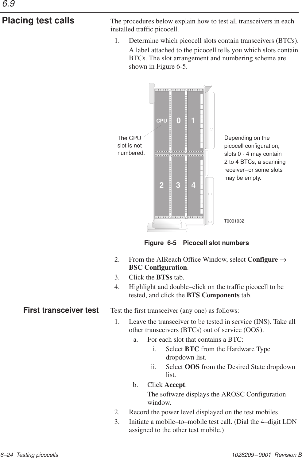 1026209–0001  Revision B 6–24  Testing picocellsThe procedures below explain how to test all transceivers in eachinstalled traffic picocell.1. Determine which picocell slots contain transceivers (BTCs).A label attached to the picocell tells you which slots containBTCs. The slot arrangement and numbering scheme areshown in Figure 6-5.10234CPUThe CPUslot is notnumbered.Depending on thepicocell configuration,slots 0 - 4 may contain2 to 4 BTCs, a scanningreceiver or some slotsmay be empty.–T0001032Figure  6-5 Picocell slot numbers2. From the AIReach Office Window, select Configure →BSC Configuration.3. Click the BTSs tab.4. Highlight and double–click on the traffic picocell to betested, and click the BTS Components tab.Test the first transceiver (any one) as follows:1. Leave the transceiver to be tested in service (INS). Take allother transceivers (BTCs) out of service (OOS).a. For each slot that contains a BTC:i. Select BTC from the Hardware Typedropdown list.ii. Select OOS from the Desired State dropdownlist.b. Click Accept.The software displays the AROSC Configurationwindow.2. Record the power level displayed on the test mobiles.3. Initiate a mobile–to–mobile test call. (Dial the 4–digit LDNassigned to the other test mobile.)6.9Placing test callsFirst transceiver test