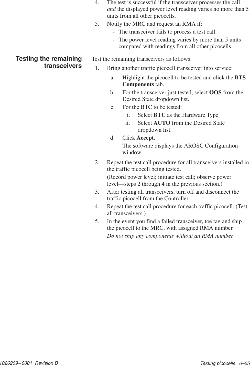 1026209–0001  Revision B Testing picocells   6–254. The test is successful if the transceiver processes the calland the displayed power level reading varies no more than 5units from all other picocells.5. Notify the MRC and request an RMA if:- The transceiver fails to process a test call.- The power level reading varies by more than 5 unitscompared with readings from all other picocells.Test the remaining transceivers as follows:1. Bring another traffic picocell transceiver into service:a. Highlight the picocell to be tested and click the BTSComponents tab.b. For the transceiver just tested, select OOS from theDesired State dropdown list.c. For the BTC to be tested:i. Select BTC as the Hardware Type.ii. Select AUTO from the Desired Statedropdown list.d. Click Accept.The software displays the AROSC Configurationwindow.2. Repeat the test call procedure for all transceivers installed inthe traffic picocell being tested.(Record power level; initiate test call; observe powerlevel—steps 2 through 4 in the previous section.)3. After testing all transceivers, turn off and disconnect thetraffic picocell from the Controller.4. Repeat the test call procedure for each traffic picocell. (Testall transceivers.)5. In the event you find a failed transceiver, toe tag and shipthe picocell to the MRC, with assigned RMA number.Do not ship any components without an RMA number.Testing the remainingtransceivers