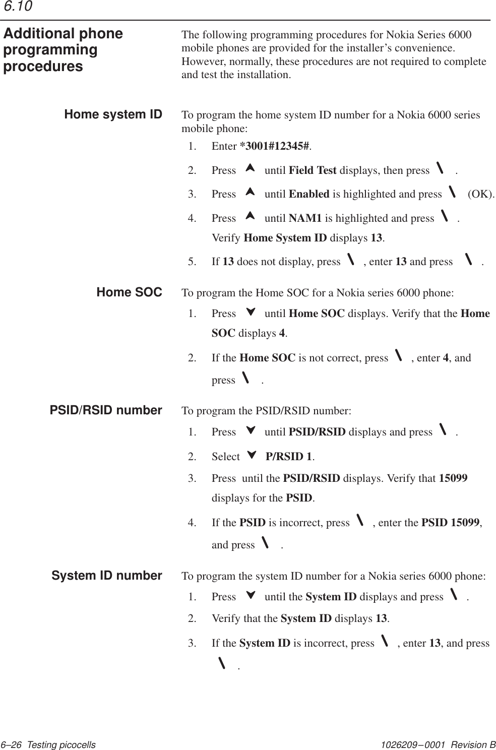 1026209–0001  Revision B 6–26  Testing picocellsThe following programming procedures for Nokia Series 6000mobile phones are provided for the installer’s convenience.However, normally, these procedures are not required to completeand test the installation.To program the home system ID number for a Nokia 6000 seriesmobile phone:1. Enter *3001#12345#.2. Press   until Field Test displays, then press  .3. Press   until Enabled is highlighted and press  (OK).4. Press   until NAM1 is highlighted and press .Verify Home System ID displays 13.5. If 13 does not display, press , enter 13 and press  .To program the Home SOC for a Nokia series 6000 phone:1. Press   until Home SOC displays. Verify that the HomeSOC displays 4.2. If the Home SOC is not correct, press , enter 4, andpress  .To program the PSID/RSID number:1. Press   until PSID/RSID displays and press .2. Select  P/RSID 1.3. Press  until the PSID/RSID displays. Verify that 15099displays for the PSID.4. If the PSID is incorrect, press , enter the PSID 15099,and press  .To program the system ID number for a Nokia series 6000 phone:1. Press   until the System ID displays and press .2. Verify that the System ID displays 13.3. If the System ID is incorrect, press , enter 13, and press .6.10Additional phoneprogrammingproceduresHome system IDHome SOCPSID/RSID numberSystem ID number