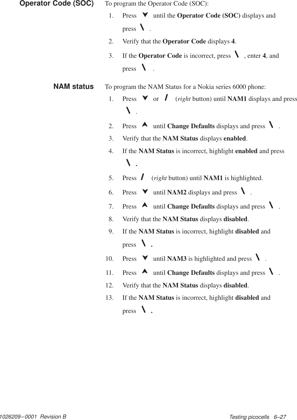 1026209–0001  Revision B Testing picocells   6–27To program the Operator Code (SOC):1. Press   until the Operator Code (SOC) displays andpress .2. Verify that the Operator Code displays 4.3. If the Operator Code is incorrect, press , enter 4, andpress   .To program the NAM Status for a Nokia series 6000 phone:1. Press   or   (right button) until NAM1 displays and press.2. Press   until Change Defaults displays and press .3. Verify that the NAM Status displays enabled.4. If the NAM Status is incorrect, highlight enabled and press.5. Press  (right button) until NAM1 is highlighted.6. Press   until NAM2 displays and press .7. Press   until Change Defaults displays and press .8. Verify that the NAM Status displays disabled.9. If the NAM Status is incorrect, highlight disabled andpress .10. Press  until NAM3 is highlighted and press .11. Press   until Change Defaults displays and press .12. Verify that the NAM Status displays disabled.13. If the NAM Status is incorrect, highlight disabled andpress .Operator Code (SOC)NAM status