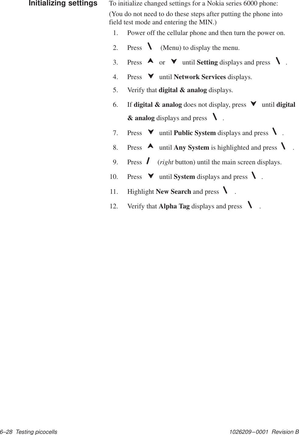 1026209–0001  Revision B 6–28  Testing picocellsTo initialize changed settings for a Nokia series 6000 phone:(You do not need to do these steps after putting the phone intofield test mode and entering the MIN.)1. Power off the cellular phone and then turn the power on.2. Press   (Menu) to display the menu.3. Press   or   until Setting displays and press .4. Press   until Network Services displays.5. Verify that digital &amp; analog displays.6. If digital &amp; analog does not display, press  until digital&amp; analog displays and press .7. Press   until Public System displays and press .8. Press   until Any System is highlighted and press  .9. Press  (right button) until the main screen displays.10. Press   until System displays and press .11. Highlight New Search and press  .12. Verify that Alpha Tag displays and press  .Initializing settings