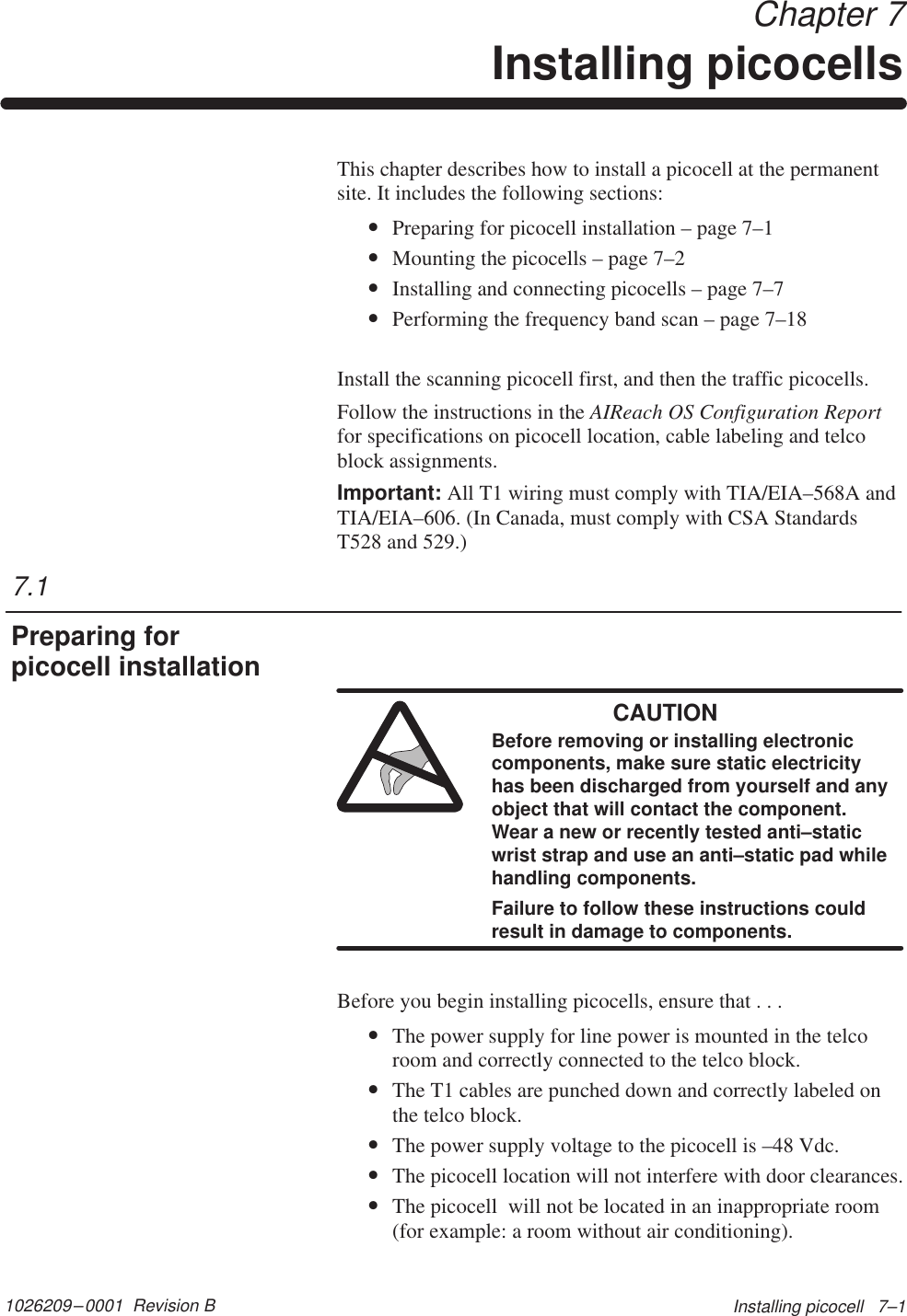 1026209–0001  Revision B Installing picocell   7–1Chapter 7Installing picocellsThis chapter describes how to install a picocell at the permanentsite. It includes the following sections:•Preparing for picocell installation – page 7–1•Mounting the picocells – page 7–2•Installing and connecting picocells – page 7–7•Performing the frequency band scan – page 7–18Install the scanning picocell first, and then the traffic picocells.Follow the instructions in the AIReach OS Configuration Reportfor specifications on picocell location, cable labeling and telcoblock assignments.Important: All T1 wiring must comply with TIA/EIA–568A andTIA/EIA–606. (In Canada, must comply with CSA StandardsT528 and 529.)CAUTIONBefore removing or installing electroniccomponents, make sure static electricityhas been discharged from yourself and anyobject that will contact the component.Wear a new or recently tested anti–staticwrist strap and use an anti–static pad whilehandling components.Failure to follow these instructions couldresult in damage to components.Before you begin installing picocells, ensure that . . .•The power supply for line power is mounted in the telcoroom and correctly connected to the telco block.•The T1 cables are punched down and correctly labeled onthe telco block.•The power supply voltage to the picocell is –48 Vdc.•The picocell location will not interfere with door clearances.•The picocell  will not be located in an inappropriate room(for example: a room without air conditioning).7.1Preparing forpicocell installation