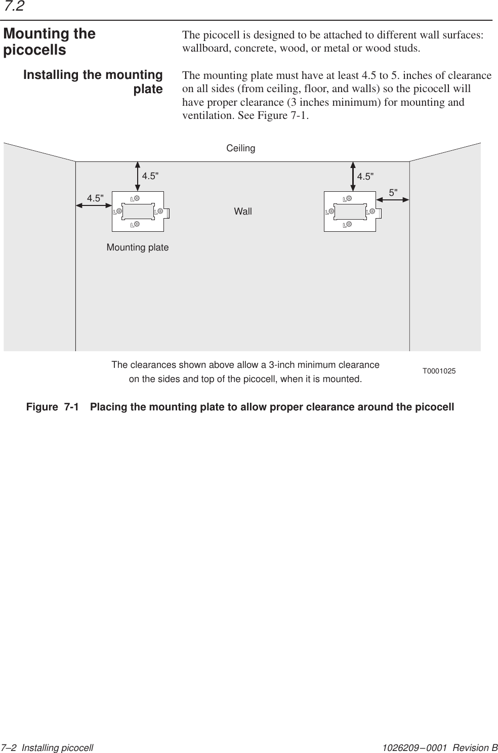 1026209–0001  Revision B 7–2  Installing picocellThe picocell is designed to be attached to different wall surfaces:wallboard, concrete, wood, or metal or wood studs.The mounting plate must have at least 4.5 to 5. inches of clearanceon all sides (from ceiling, floor, and walls) so the picocell willhave proper clearance (3 inches minimum) for mounting andventilation. See Figure 7-1.4.5&quot;4.5&quot; 4.5&quot;5&quot;The clearances shown above allow a 3-inch minimum clearanceon the sides and top of the picocell, when it is mounted.CeilingWallT0001025Mounting plateFigure  7-1 Placing the mounting plate to allow proper clearance around the picocell7.2Mounting thepicocellsInstalling the mountingplate