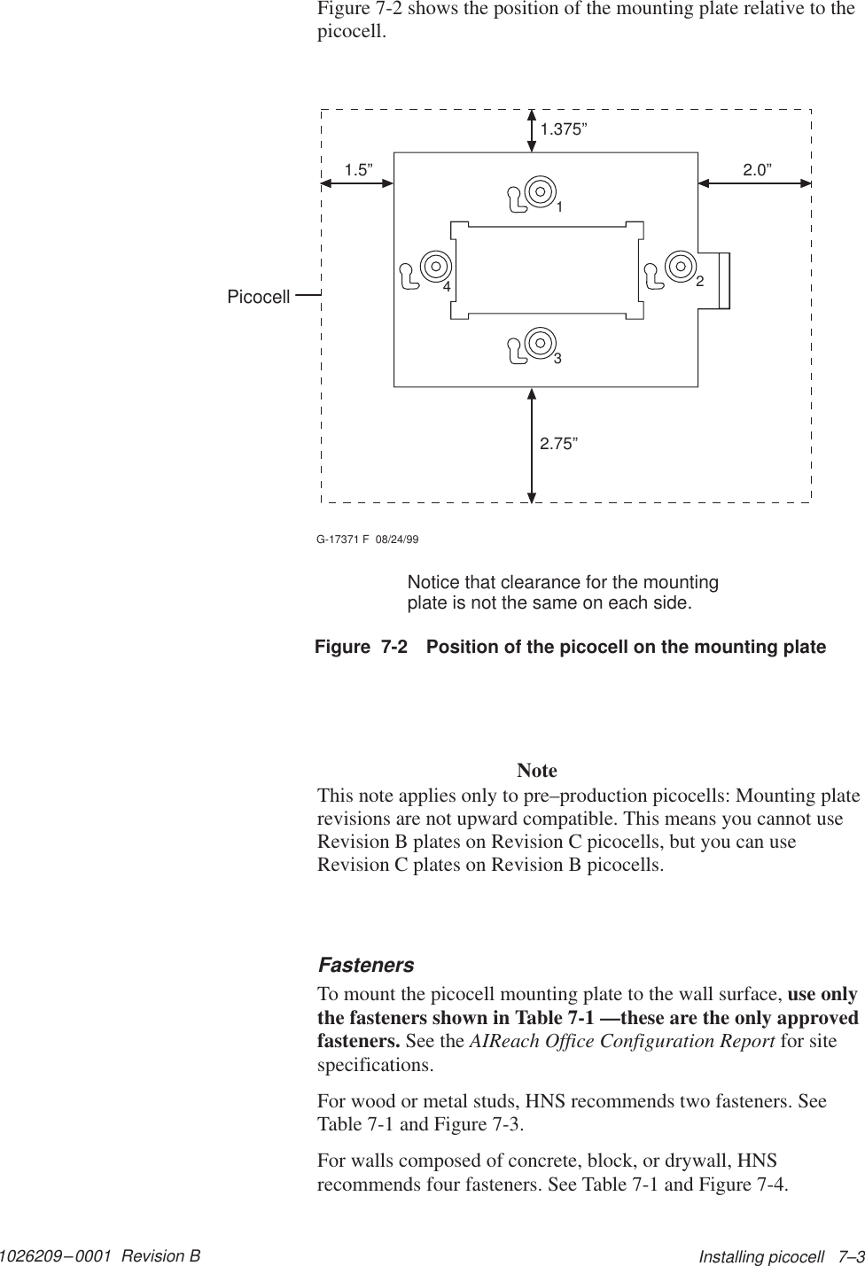 1026209–0001  Revision B Installing picocell   7–3Figure 7-2 shows the position of the mounting plate relative to thepicocell.1.5” 2.0”1.375”2.75”G-17371 F  08/24/991234Figure  7-2 Position of the picocell on the mounting plateNotice that clearance for the mountingplate is not the same on each side.PicocellNoteThis note applies only to pre–production picocells: Mounting platerevisions are not upward compatible. This means you cannot useRevision B plates on Revision C picocells, but you can useRevision C plates on Revision B picocells.FastenersTo mount the picocell mounting plate to the wall surface, use onlythe fasteners shown in Table 7-1 —these are the only approvedfasteners. See the AIReach Office Configuration Report for sitespecifications.For wood or metal studs, HNS recommends two fasteners. SeeTable 7-1 and Figure 7-3.For walls composed of concrete, block, or drywall, HNSrecommends four fasteners. See Table 7-1 and Figure 7-4.