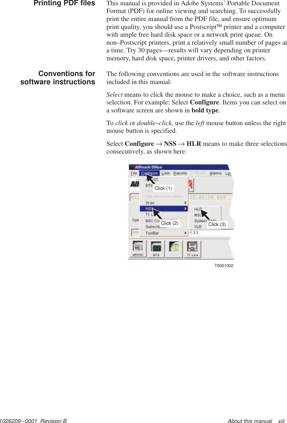 1026209–0001  Revision B About this manual    xiiiThis manual is provided in Adobe Systems’ Portable DocumentFormat (PDF) for online viewing and searching. To successfullyprint the entire manual from the PDF file, and ensure optimumprint quality, you should use a Postscript printer and a computerwith ample free hard disk space or a network print queue. Onnon–Postscript printers, print a relatively small number of pages ata time. Try 30 pages—results will vary depending on printermemory, hard disk space, printer drivers, and other factors.The following conventions are used in the software instructionsincluded in this manual:Select means to click the mouse to make a choice, such as a menuselection. For example: Select Configure. Items you can select ona software screen are shown in bold type.To click or double–click, use the left mouse button unless the rightmouse button is specified.Select Configure → NSS → HLR means to make three selectionsconsecutively, as shown here:Click (3)Click (1)Click (2)T0001002Printing PDF filesConventions forsoftware instructions