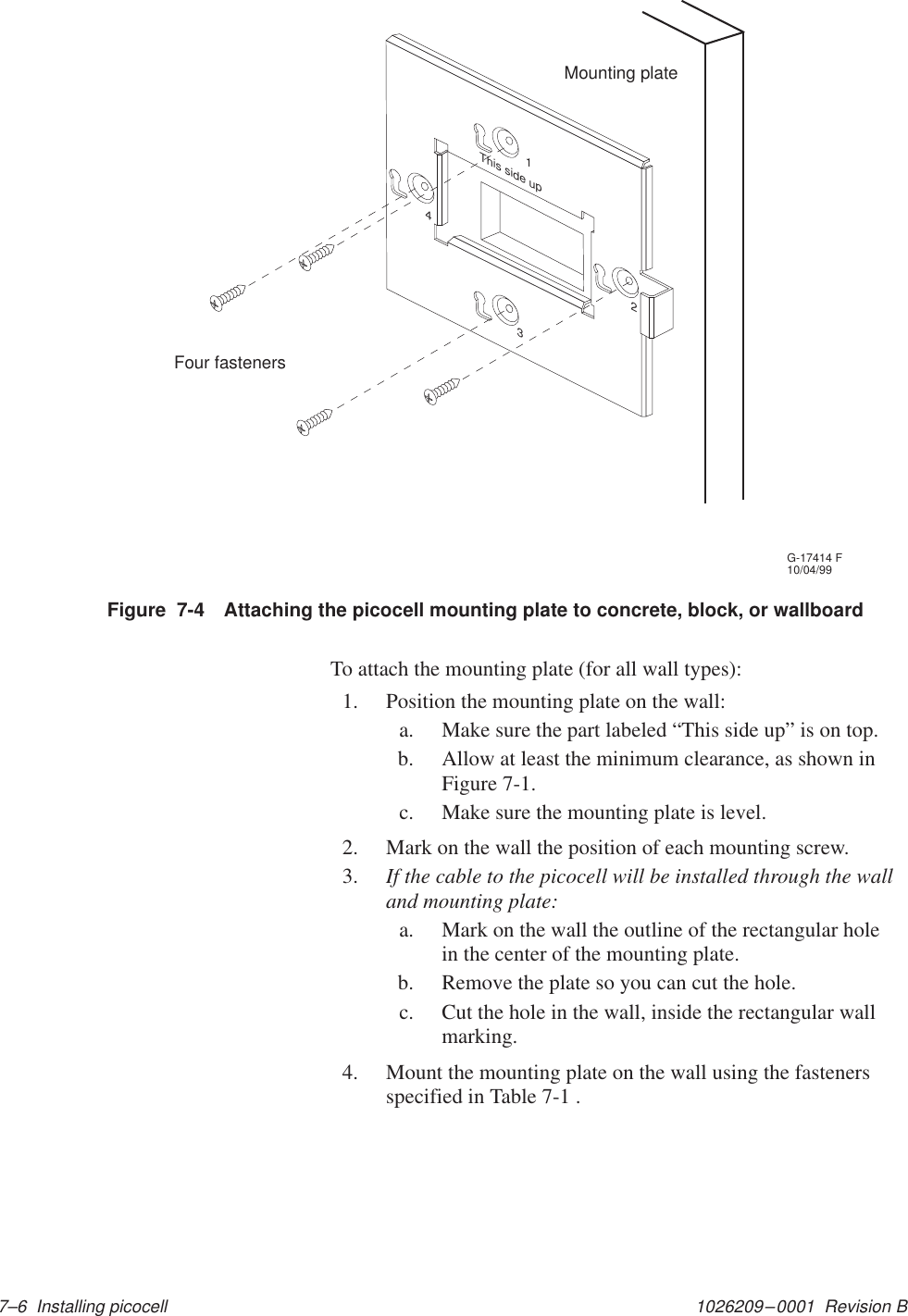 1026209–0001  Revision B 7–6  Installing picocellG-17414 F10/04/99Mounting plateFour fastenersThis side up1234Figure  7-4 Attaching the picocell mounting plate to concrete, block, or wallboardTo attach the mounting plate (for all wall types):1. Position the mounting plate on the wall:a. Make sure the part labeled “This side up” is on top.b. Allow at least the minimum clearance, as shown inFigure 7-1.c. Make sure the mounting plate is level.2. Mark on the wall the position of each mounting screw.3. If the cable to the picocell will be installed through the walland mounting plate:a. Mark on the wall the outline of the rectangular holein the center of the mounting plate.b. Remove the plate so you can cut the hole.c. Cut the hole in the wall, inside the rectangular wallmarking.4. Mount the mounting plate on the wall using the fastenersspecified in Table 7-1 .