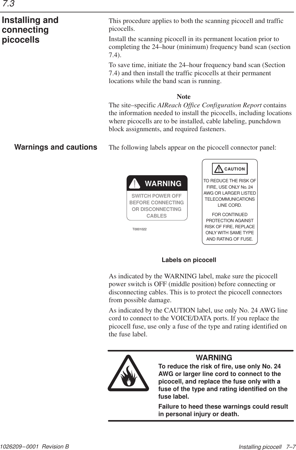 1026209–0001  Revision B Installing picocell   7–7This procedure applies to both the scanning picocell and trafficpicocells.Install the scanning picocell in its permanent location prior tocompleting the 24–hour (minimum) frequency band scan (section7.4).To save time, initiate the 24–hour frequency band scan (Section7.4) and then install the traffic picocells at their permanentlocations while the band scan is running.NoteThe site–specific AIReach Office Configuration Report containsthe information needed to install the picocells, including locationswhere picocells are to be installed, cable labeling, punchdownblock assignments, and required fasteners.The following labels appear on the picocell connector panel:Labels on picocellSWITCH POWER OFFBEFORE CONNECTINGOR DISCONNECTINGCABLESWARNINGCAUTIONTO REDUCE THE RISK OFFIRE, USE ONLY No. 24AWG OR LARGER LISTEDTELECOMMUNICATIONSLINE CORD.FOR CONTINUEDPROTECTION AGAINSTRISK OF FIRE, REPLACEONLY WITH SAME TYPEAND RATING OF FUSE.T0001022As indicated by the WARNING label, make sure the picocellpower switch is OFF (middle position) before connecting ordisconnecting cables. This is to protect the picocell connectorsfrom possible damage.As indicated by the CAUTION label, use only No. 24 AWG linecord to connect to the VOICE/DATA ports. If you replace thepicocell fuse, use only a fuse of the type and rating identified onthe fuse label.WARNINGTo reduce the risk of fire, use only No. 24AWG or larger line cord to connect to thepicocell, and replace the fuse only with afuse of the type and rating identified on thefuse label.Failure to heed these warnings could resultin personal injury or death.7.3Installing andconnectingpicocellsWarnings and cautions