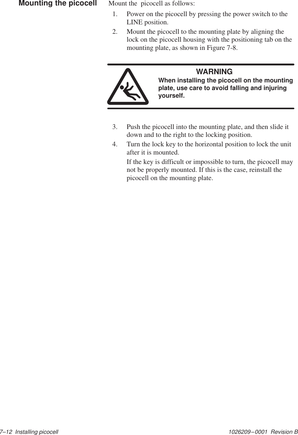 1026209–0001  Revision B 7–12  Installing picocellMount the  picocell as follows:1. Power on the picocell by pressing the power switch to theLINE position.2. Mount the picocell to the mounting plate by aligning thelock on the picocell housing with the positioning tab on themounting plate, as shown in Figure 7-8.WARNINGWhen installing the picocell on the mountingplate, use care to avoid falling and injuringyourself.3. Push the picocell into the mounting plate, and then slide itdown and to the right to the locking position.4. Turn the lock key to the horizontal position to lock the unitafter it is mounted.If the key is difficult or impossible to turn, the picocell maynot be properly mounted. If this is the case, reinstall thepicocell on the mounting plate.Mounting the picocell