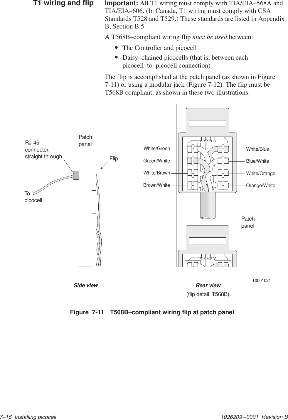 1026209–0001  Revision B 7–16  Installing picocellImportant: All T1 wiring must comply with TIA/EIA–568A andTIA/EIA–606. (In Canada, T1 wiring must comply with CSAStandards T528 and T529.) These standards are listed in AppendixB, Section B.5.A T568B–compliant wiring flip must be used between:•The Controller and picocell•Daisy–chained picocells (that is, between eachpicocell–to–picocell connection)The flip is accomplished at the patch panel (as shown in Figure7-11) or using a modular jack (Figure 7-12). The flip must beT568B compliant, as shown in these two illustrations.T0001021White/GreenGreen/WhiteWhite/BrownBrown/WhiteWhite/BlueBlue/WhiteWhite/OrangeOrange/WhiteSide view Rear view(flip detail, T568B)PatchpanelRJ-45connector,straight throughPatchpanelFlipTopicocellFigure  7-11 T568B–compliant wiring flip at patch panelT1 wiring and flip