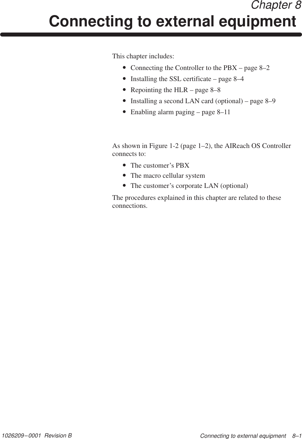 1026209–0001  Revision B Connecting to external equipment    8–1Chapter 8Connecting to external equipment This chapter includes:•Connecting the Controller to the PBX – page 8–2•Installing the SSL certificate – page 8–4•Repointing the HLR – page 8–8•Installing a second LAN card (optional) – page 8–9•Enabling alarm paging – page 8–11As shown in Figure 1-2 (page 1–2), the AIReach OS Controllerconnects to:•The customer’s PBX•The macro cellular system•The customer’s corporate LAN (optional)The procedures explained in this chapter are related to theseconnections.