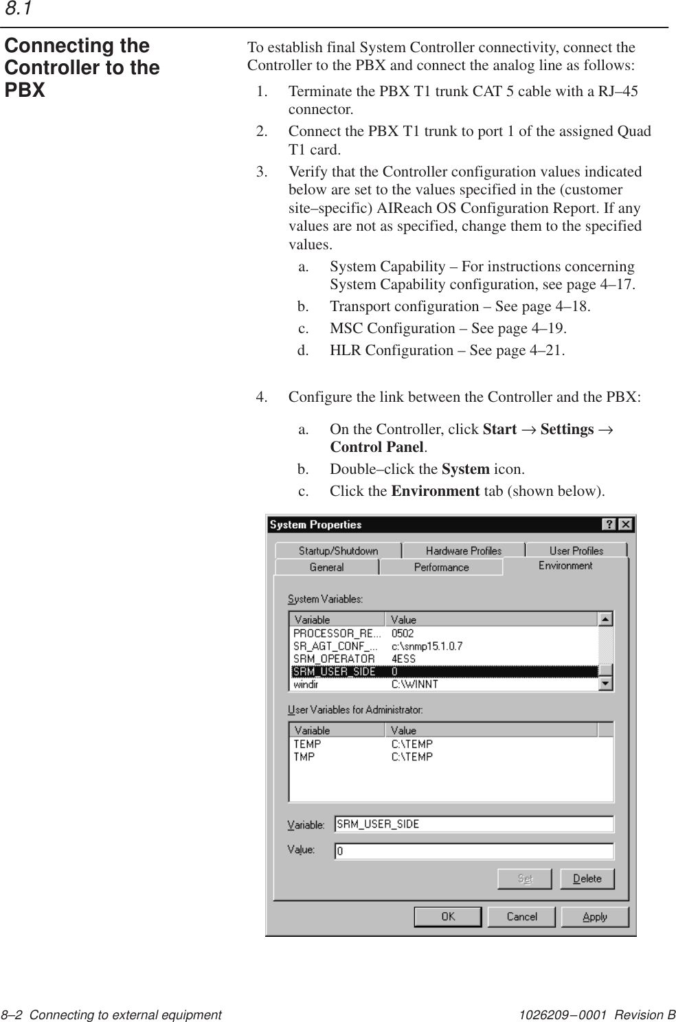 1026209–0001  Revision B 8–2  Connecting to external equipment To establish final System Controller connectivity, connect theController to the PBX and connect the analog line as follows:1. Terminate the PBX T1 trunk CAT 5 cable with a RJ–45connector.2. Connect the PBX T1 trunk to port 1 of the assigned QuadT1 card.3. Verify that the Controller configuration values indicatedbelow are set to the values specified in the (customersite–specific) AIReach OS Configuration Report. If anyvalues are not as specified, change them to the specifiedvalues.a. System Capability – For instructions concerningSystem Capability configuration, see page 4–17.b. Transport configuration – See page 4–18.c. MSC Configuration – See page 4–19.d. HLR Configuration – See page 4–21.4. Configure the link between the Controller and the PBX:a. On the Controller, click Start → Settings →Control Panel.b. Double–click the System icon.c. Click the Environment tab (shown below).8.1Connecting theController to thePBX