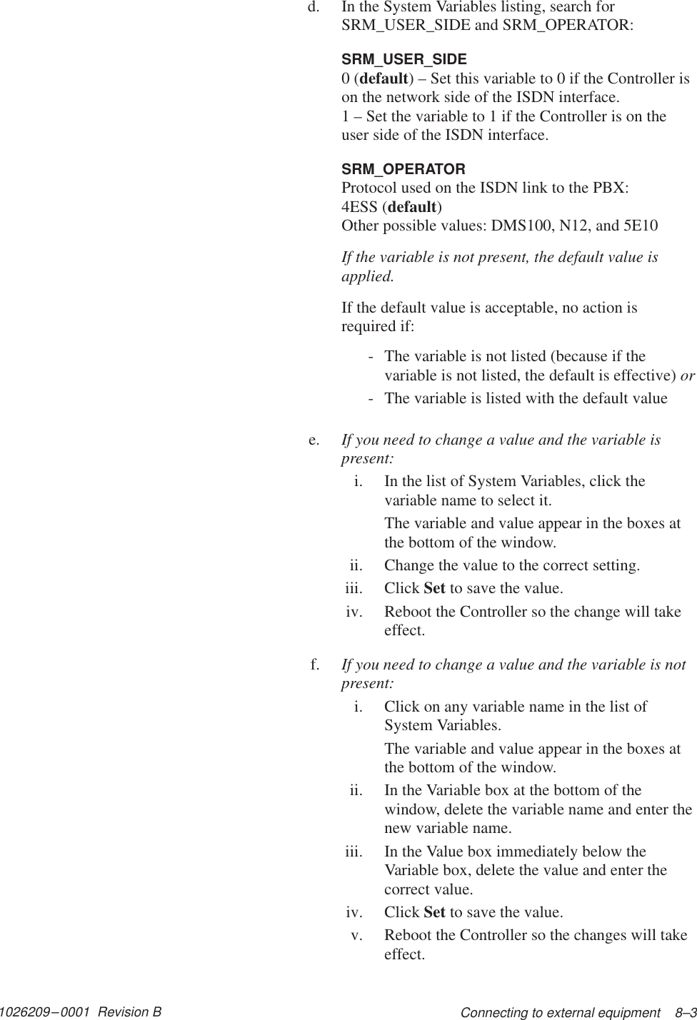 1026209–0001  Revision B Connecting to external equipment    8–3d. In the System Variables listing, search forSRM_USER_SIDE and SRM_OPERATOR:SRM_USER_SIDE0 (default) – Set this variable to 0 if the Controller ison the network side of the ISDN interface.1 – Set the variable to 1 if the Controller is on theuser side of the ISDN interface.SRM_OPERATORProtocol used on the ISDN link to the PBX:4ESS (default)Other possible values: DMS100, N12, and 5E10If the variable is not present, the default value isapplied.If the default value is acceptable, no action isrequired if:- The variable is not listed (because if thevariable is not listed, the default is effective) or- The variable is listed with the default valuee. If you need to change a value and the variable ispresent:i. In the list of System Variables, click thevariable name to select it.The variable and value appear in the boxes atthe bottom of the window.ii. Change the value to the correct setting.iii. Click Set to save the value.iv. Reboot the Controller so the change will takeeffect.f. If you need to change a value and the variable is notpresent:i. Click on any variable name in the list ofSystem Variables.The variable and value appear in the boxes atthe bottom of the window.ii. In the Variable box at the bottom of thewindow, delete the variable name and enter thenew variable name.iii. In the Value box immediately below theVariable box, delete the value and enter thecorrect value.iv. Click Set to save the value.v. Reboot the Controller so the changes will takeeffect.