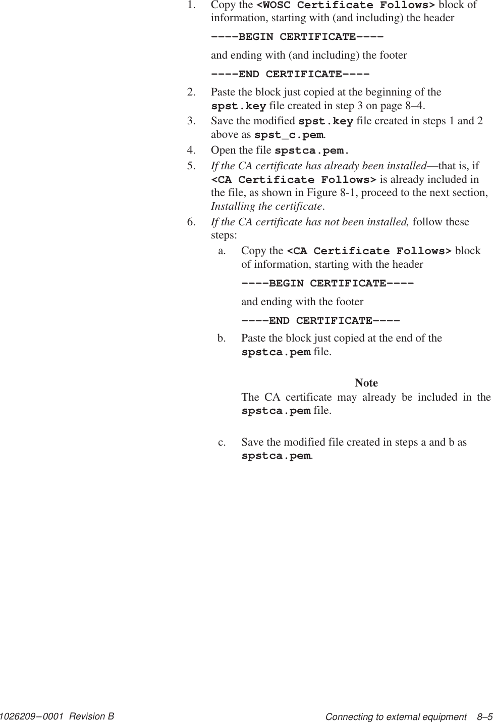 1026209–0001  Revision B Connecting to external equipment    8–51. Copy the &lt;WOSC Certificate Follows&gt; block ofinformation, starting with (and including) the header––––BEGIN CERTIFICATE––––and ending with (and including) the footer––––END CERTIFICATE––––2. Paste the block just copied at the beginning of thespst.key file created in step 3 on page 8–4.3. Save the modified spst.key file created in steps 1 and 2above as spst_c.pem.4. Open the file spstca.pem.5. If the CA certificate has already been installed—that is, if&lt;CA Certificate Follows&gt; is already included inthe file, as shown in Figure 8-1, proceed to the next section,Installing the certificate.6. If the CA certificate has not been installed, follow thesesteps:a. Copy the &lt;CA Certificate Follows&gt; blockof information, starting with the header––––BEGIN CERTIFICATE––––and ending with the footer––––END CERTIFICATE––––b. Paste the block just copied at the end of thespstca.pem file.NoteThe CA certificate may already be included in thespstca.pem file.c. Save the modified file created in steps a and b asspstca.pem.