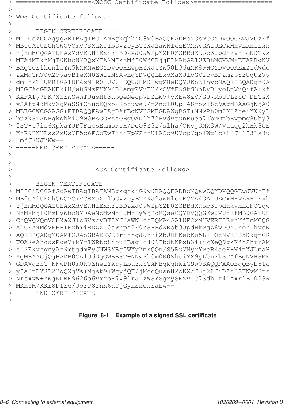 1026209–0001  Revision B 8–6  Connecting to external equipment Figure  8-1 Example of a signed SSL certificate&gt; ===================&lt;WOSC Certificate Follows&gt;====================&gt;&gt; WOS Certificate follows:&gt;&gt; –––––BEGIN CERTIFICATE–––––&gt; MIICozCCAgygAwIBAgIBQTANBgkqhkiG9w0BAQQFADBoMQswCQYDVQQGEwJVUzEf&gt; MB0GA1UEChQWQVQmVCBXaXJlbGVzcyBTZXJ2aWNlczEQMA4GA1UECxMHVERHIExh&gt; YjEmMCQGA1UEAxMdVERHIExhYiBDZXJ0aWZpY2F0ZSBBdXRob3JpdHkwHhcNOTkx&gt; MTA4MTkzMjI0WhcNMDQxMTA2MTkzMjI0WjCBjjELMAkGA1UEBhMCVVMxETAPBgNV&gt; BAgTCE1hcnlsYW5kMRMwEQYDVQQHEwpHZXJtYW50b3duMR8wHQYDVQQKExZIdWdo&gt; ZXMgTmV0d29yayBTeXN0ZW1zMSAwHgYDVQQLExdXaXJlbGVzcyBPZmZpY2UgU2Vy&gt; dmljZTEUMBIGA1UEAxMLR01UV01EQUJEMDEwgZ8wDQYJKoZIhvcNAQEBBQADgY0A&gt; MIGJAoGBANFkiH/w8GNzFYX94D5amyPVuFH2kCVfF5SkS3oLyDlyoLtVuQifA+kf&gt; KXFAfy7FK7XSrWSwWTUusHt3RpQeNecpVDZLWV+yXEw8zV/G07RbUCLzSC+DETsX&gt; vSAfp48MkVXgMaSSiChuzKQxo2Rbzuwe9/t2ndI0UpLA8row18z9AgMBAAGjNjA0&gt; MBEGCWCGSAGG+EIBAQQEAwIAgDAfBgNVHSMEGDAWgBST+NNwPh0m0K0ZheiYX9yL&gt; buzkSTANBgkqhkiG9w0BAQQFAAOBgQADlh72BvdvtxnEueo7TbuOtbBwpmq8Uby3&gt; 5ST+U7is6XpkaYJP7FucsEamoPJH/DeO9Z3z/slha/QKvjQMX3W/Vadqg2kHk8QE&gt; XzR9HNHRss2xUs7F5c6ECbEwF3ciKpVZzzU1ACo9U7cp7qolWp1c782Jl1I31s8u&gt; lmjJ7NJ7Ww==&gt; –––––END CERTIFICATE–––––&gt;&gt;&gt; ====================&lt;CA Certificate Follows&gt;=====================&gt;&gt; –––––BEGIN CERTIFICATE–––––&gt; MIICiDCCAfGgAwIBAgIBATANBgkqhkiG9w0BAQQFADBoMQswCQYDVQQGEwJVUzEf&gt; MB0GA1UEChQWQVQmVCBXaXJlbGVzcyBTZXJ2aWNlczEQMA4GA1UECxMHVERHIExh&gt; YjEmMCQGA1UEAxMdVERHIExhYiBDZXJ0aWZpY2F0ZSBBdXRob3JpdHkwHhcNOTgw&gt; NzMxMjI0MzEyWhcNMDAwNzMwMjI0MzEyWjBoMQswCQYDVQQGEwJVUzEfMB0GA1UE&gt; ChQWQVQmVCBXaXJlbGVzcyBTZXJ2aWNlczEQMA4GA1UECxMHVERHIExhYjEmMCQG&gt; A1UEAxMdVERHIExhYiBDZXJ0aWZpY2F0ZSBBdXRob3JpdHkwgZ8wDQYJKoZIhvcN&gt; AQEBBQADgY0AMIGJAoGBAKKVRDrifhgJJYri2bJDEKebKu5L+1OzNVESS5DkgtGR&gt; UOA7eAhodsPqe7+kYr1WRtc8hou8Baglc406IbdtKPxh3i+nkXeQ9gkKjhZhrrAM&gt; sl2EkvzgmyAz9mtjdmFyGNWSXBgIWYy7mrQQn/S5Rx7NyrYwcB4aeH+W4tXJ1maH&gt; AgMBAAGjQjBAMB0GA1UdDgQWBBST+NNwPh0m0K0ZheiYX9yLbuzkSTAfBgNVHSME&gt; GDAWgBST+NNwPh0m0K0ZheiYX9yLbuzkSTANBgkqhkiG9w0BAQQFAAOBgQByb81c&gt; yIa8tDY8L23gQXjVs+Mjsk9+WqyjQH/jMcoQusnH2dKXcJuj2LJiDZd0SHNvM8nz&gt; NrsxvW+YWjNDwE9626o6vxroR7V9lrJIzWSYSgrySNZvLC7SdhIr41AxrlBI028R&gt; MKH5M/KKr8PIre/JorP8rnn6hCjGynSnGkraEw==&gt; –––––END CERTIFICATE–––––&gt;