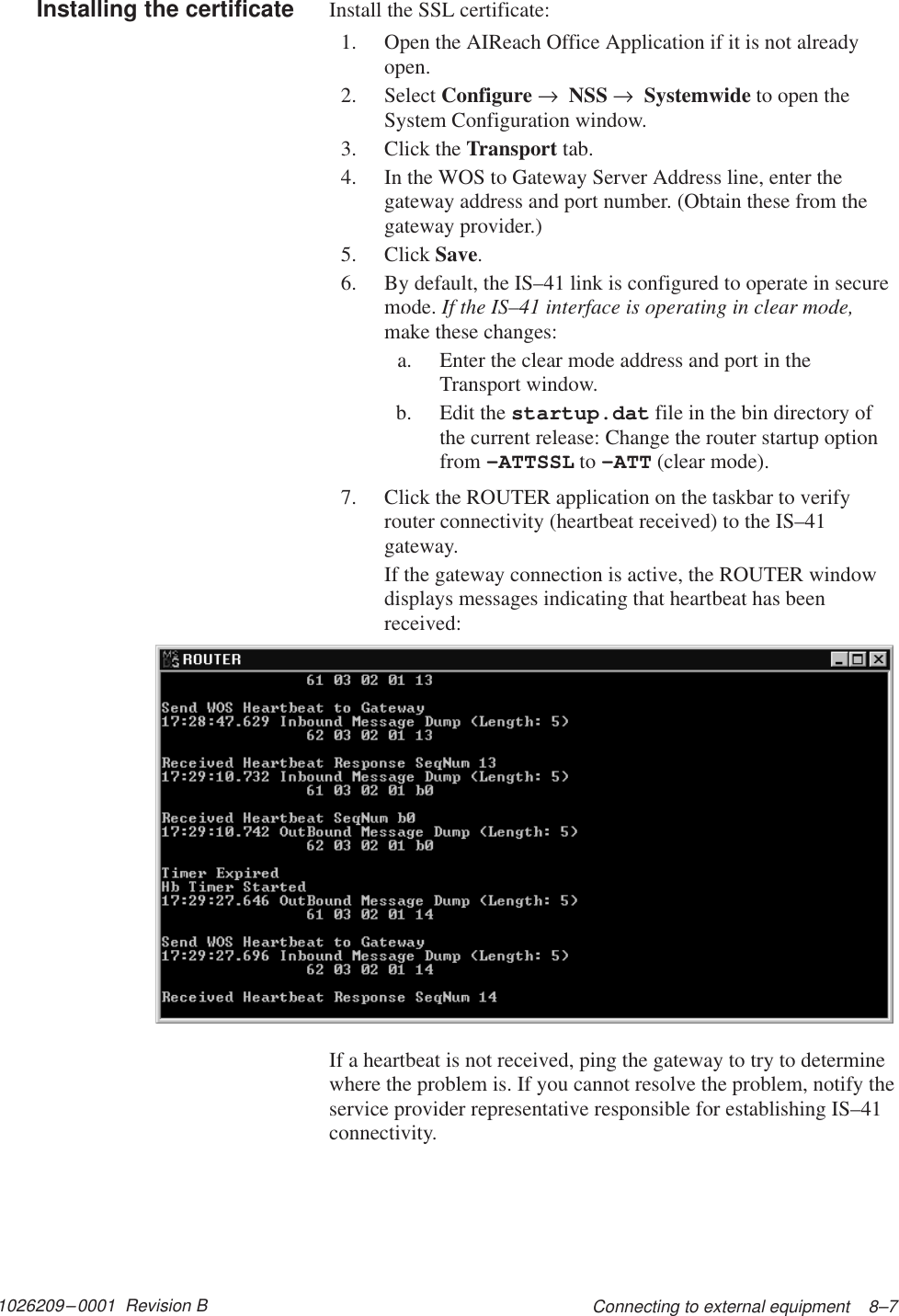 1026209–0001  Revision B Connecting to external equipment    8–7Install the SSL certificate:1. Open the AIReach Office Application if it is not alreadyopen.2. Select Configure →  NSS →  Systemwide to open theSystem Configuration window.3. Click the Transport tab.4. In the WOS to Gateway Server Address line, enter thegateway address and port number. (Obtain these from thegateway provider.)5. Click Save.6. By default, the IS–41 link is configured to operate in securemode. If the IS–41 interface is operating in clear mode,make these changes:a. Enter the clear mode address and port in theTransport window.b. Edit the startup.dat file in the bin directory ofthe current release: Change the router startup optionfrom –ATTSSL to –ATT (clear mode).7. Click the ROUTER application on the taskbar to verifyrouter connectivity (heartbeat received) to the IS–41gateway.If the gateway connection is active, the ROUTER windowdisplays messages indicating that heartbeat has beenreceived:If a heartbeat is not received, ping the gateway to try to determinewhere the problem is. If you cannot resolve the problem, notify theservice provider representative responsible for establishing IS–41connectivity.Installing the certificate