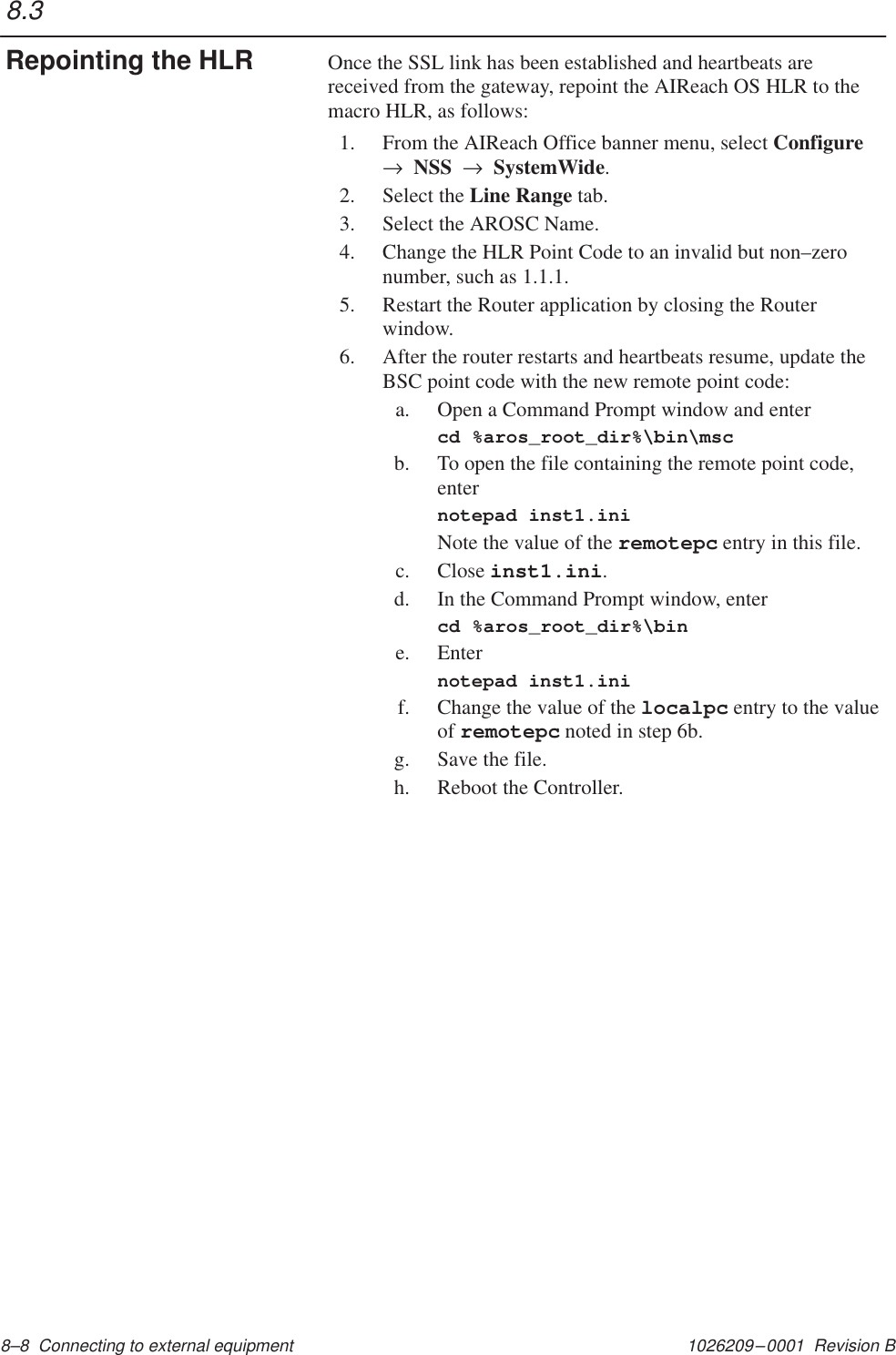 1026209–0001  Revision B 8–8  Connecting to external equipment Once the SSL link has been established and heartbeats arereceived from the gateway, repoint the AIReach OS HLR to themacro HLR, as follows:1. From the AIReach Office banner menu, select Configure→  NSS  →  SystemWide.2. Select the Line Range tab.3. Select the AROSC Name.4. Change the HLR Point Code to an invalid but non–zeronumber, such as 1.1.1.5. Restart the Router application by closing the Routerwindow.6. After the router restarts and heartbeats resume, update theBSC point code with the new remote point code:a. Open a Command Prompt window and entercd %aros_root_dir%\bin\mscb. To open the file containing the remote point code,enternotepad inst1.iniNote the value of the remotepc entry in this file.c. Close inst1.ini.d. In the Command Prompt window, entercd %aros_root_dir%\bine. Enternotepad inst1.inif. Change the value of the localpc entry to the valueof remotepc noted in step 6b.g. Save the file.h. Reboot the Controller.8.3Repointing the HLR