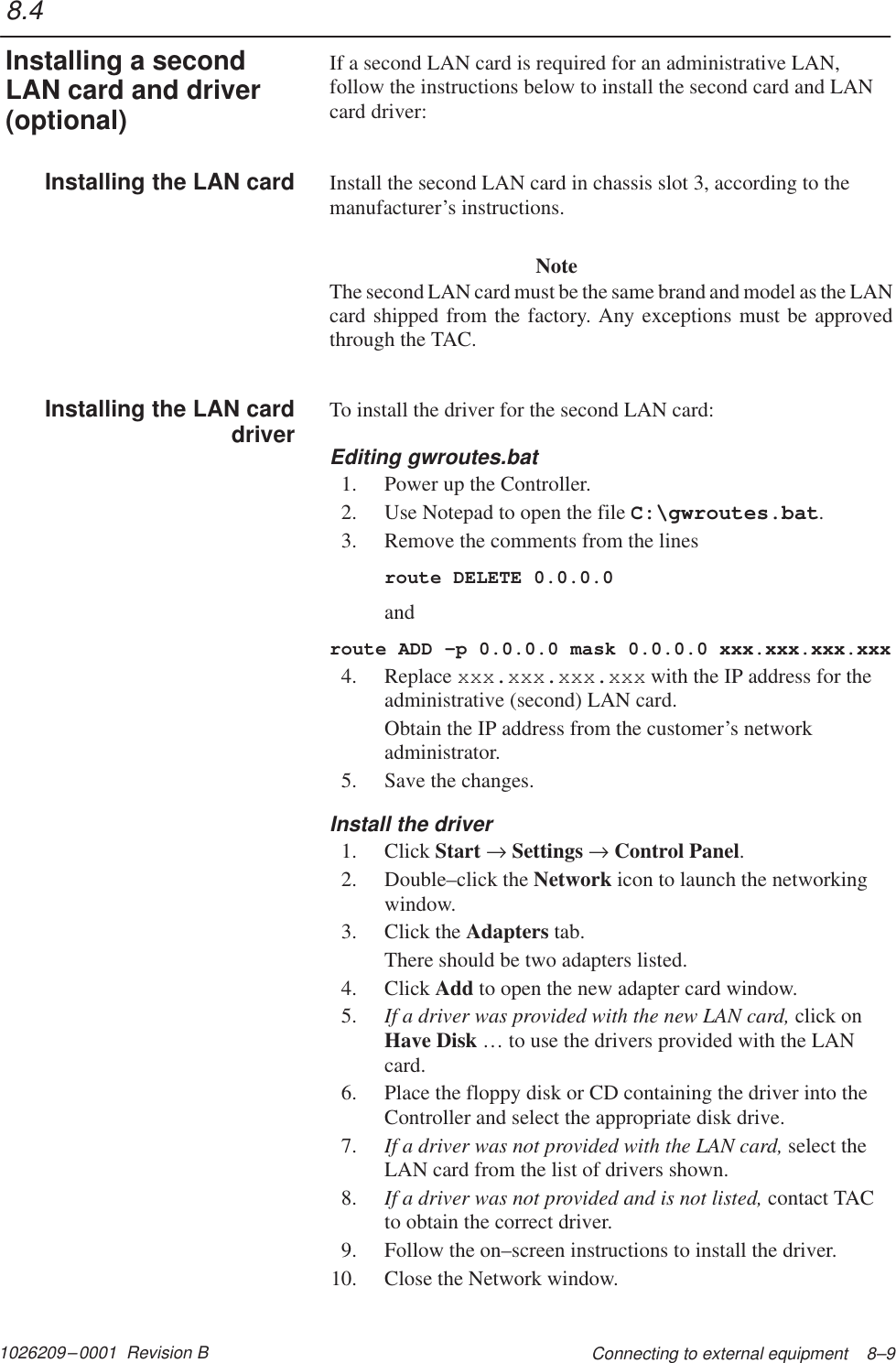 1026209–0001  Revision B Connecting to external equipment    8–9If a second LAN card is required for an administrative LAN,follow the instructions below to install the second card and LANcard driver:Install the second LAN card in chassis slot 3, according to themanufacturer’s instructions.NoteThe second LAN card must be the same brand and model as the LANcard shipped from the factory. Any exceptions must be approvedthrough the TAC.To install the driver for the second LAN card:Editing gwroutes.bat1. Power up the Controller.2. Use Notepad to open the file C:\gwroutes.bat.3. Remove the comments from the linesroute DELETE 0.0.0.0androute ADD –p 0.0.0.0 mask 0.0.0.0 xxx.xxx.xxx.xxx4. Replace xxx.xxx.xxx.xxx with the IP address for theadministrative (second) LAN card.Obtain the IP address from the customer’s networkadministrator.5. Save the changes.Install the driver1. Click Start → Settings → Control Panel.2. Double–click the Network icon to launch the networkingwindow.3. Click the Adapters tab.There should be two adapters listed.4. Click Add to open the new adapter card window.5. If a driver was provided with the new LAN card, click onHave Disk … to use the drivers provided with the LANcard.6. Place the floppy disk or CD containing the driver into theController and select the appropriate disk drive.7. If a driver was not provided with the LAN card, select theLAN card from the list of drivers shown.8. If a driver was not provided and is not listed, contact TACto obtain the correct driver.9. Follow the on–screen instructions to install the driver.10. Close the Network window.8.4Installing a secondLAN card and driver(optional)Installing the LAN cardInstalling the LAN carddriver