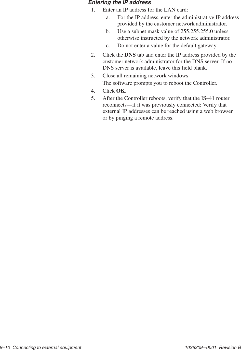 1026209–0001  Revision B 8–10  Connecting to external equipment Entering the IP address1. Enter an IP address for the LAN card:a. For the IP address, enter the administrative IP addressprovided by the customer network administrator.b. Use a subnet mask value of 255.255.255.0 unlessotherwise instructed by the network administrator.c. Do not enter a value for the default gateway.2. Click the DNS tab and enter the IP address provided by thecustomer network administrator for the DNS server. If noDNS server is available, leave this field blank.3. Close all remaining network windows.The software prompts you to reboot the Controller.4. Click OK.5. After the Controller reboots, verify that the IS–41 routerreconnects—if it was previously connected: Verify thatexternal IP addresses can be reached using a web browseror by pinging a remote address.