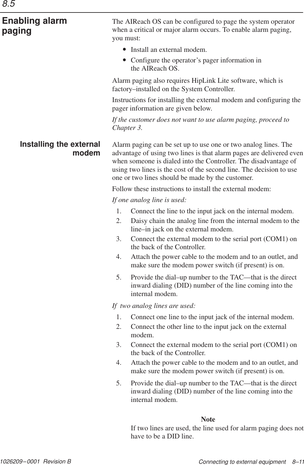 1026209–0001  Revision B Connecting to external equipment    8–11The AIReach OS can be configured to page the system operatorwhen a critical or major alarm occurs. To enable alarm paging,you must:•Install an external modem.•Configure the operator’s pager information in the AIReach OS.Alarm paging also requires HipLink Lite software, which isfactory–installed on the System Controller.Instructions for installing the external modem and configuring thepager information are given below.If the customer does not want to use alarm paging, proceed toChapter 3.Alarm paging can be set up to use one or two analog lines. Theadvantage of using two lines is that alarm pages are delivered evenwhen someone is dialed into the Controller. The disadvantage ofusing two lines is the cost of the second line. The decision to useone or two lines should be made by the customer.Follow these instructions to install the external modem:If one analog line is used:1. Connect the line to the input jack on the internal modem.2. Daisy chain the analog line from the internal modem to theline–in jack on the external modem.3. Connect the external modem to the serial port (COM1) onthe back of the Controller.4. Attach the power cable to the modem and to an outlet, andmake sure the modem power switch (if present) is on.5. Provide the dial–up number to the TAC—that is the directinward dialing (DID) number of the line coming into theinternal modem.If  two analog lines are used:1. Connect one line to the input jack of the internal modem.2. Connect the other line to the input jack on the externalmodem.3. Connect the external modem to the serial port (COM1) onthe back of the Controller.4. Attach the power cable to the modem and to an outlet, andmake sure the modem power switch (if present) is on.5. Provide the dial–up number to the TAC—that is the directinward dialing (DID) number of the line coming into theinternal modem.NoteIf two lines are used, the line used for alarm paging does nothave to be a DID line.8.5Enabling alarmpagingInstalling the externalmodem