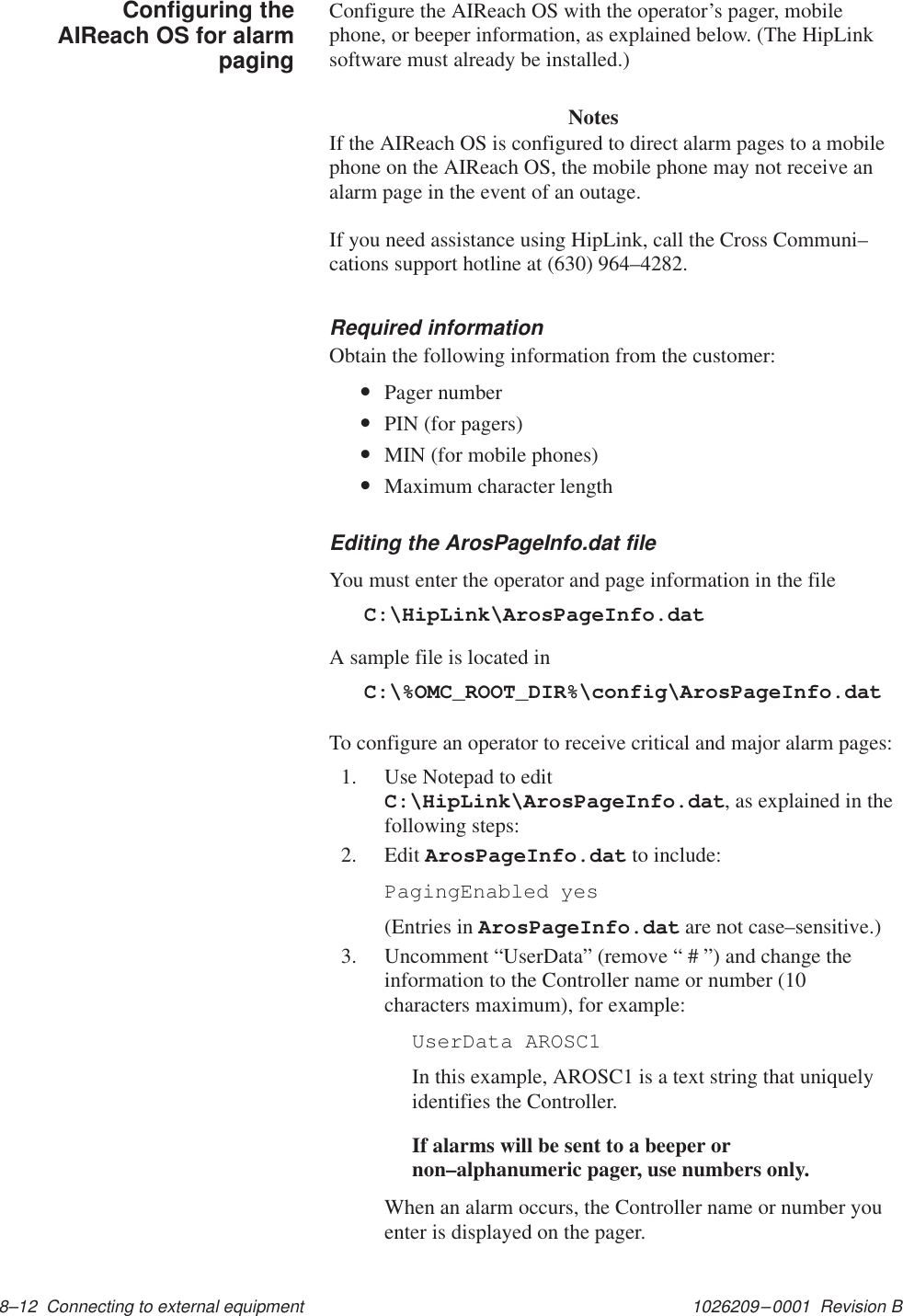 1026209–0001  Revision B 8–12  Connecting to external equipment Configure the AIReach OS with the operator’s pager, mobilephone, or beeper information, as explained below. (The HipLinksoftware must already be installed.)      NotesIf the AIReach OS is configured to direct alarm pages to a mobilephone on the AIReach OS, the mobile phone may not receive analarm page in the event of an outage.If you need assistance using HipLink, call the Cross Communi–cations support hotline at (630) 964–4282.Required informationObtain the following information from the customer:•Pager number•PIN (for pagers)•MIN (for mobile phones)•Maximum character lengthEditing the ArosPageInfo.dat fileYou must enter the operator and page information in the fileC:\HipLink\ArosPageInfo.datA sample file is located inC:\%OMC_ROOT_DIR%\config\ArosPageInfo.datTo configure an operator to receive critical and major alarm pages:1. Use Notepad to editC:\HipLink\ArosPageInfo.dat, as explained in thefollowing steps:2. Edit ArosPageInfo.dat to include: PagingEnabled yes(Entries in ArosPageInfo.dat are not case–sensitive.)3. Uncomment “UserData” (remove “ # ”) and change theinformation to the Controller name or number (10characters maximum), for example:UserData AROSC1In this example, AROSC1 is a text string that uniquelyidentifies the Controller.If alarms will be sent to a beeper ornon–alphanumeric pager, use numbers only.When an alarm occurs, the Controller name or number youenter is displayed on the pager.Configuring theAIReach OS for alarmpaging
