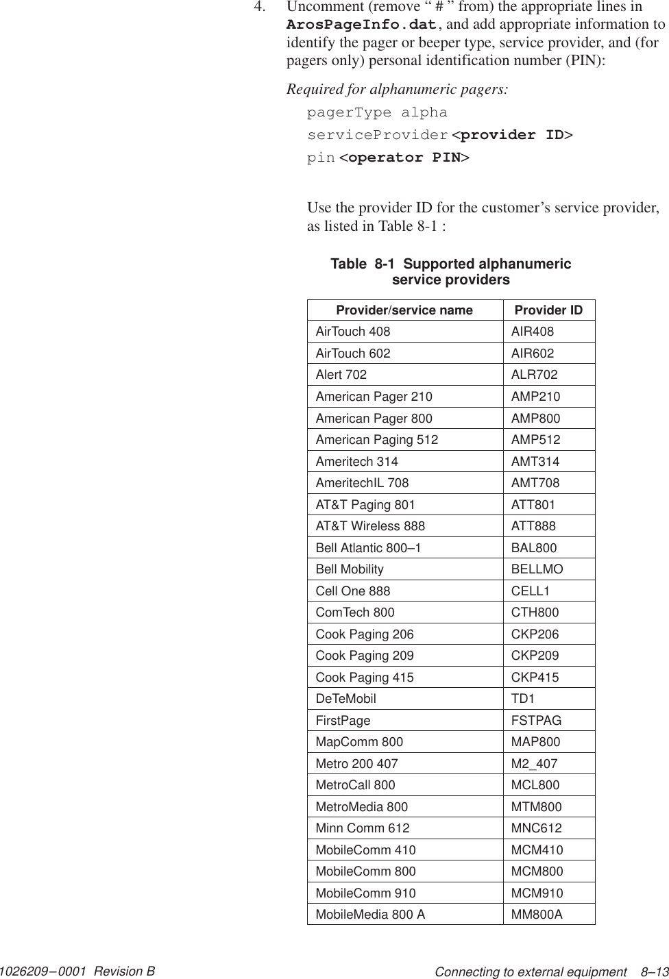 1026209–0001  Revision B Connecting to external equipment    8–134. Uncomment (remove “ # ” from) the appropriate lines inArosPageInfo.dat, and add appropriate information toidentify the pager or beeper type, service provider, and (forpagers only) personal identification number (PIN):Required for alphanumeric pagers:pagerType alphaserviceProvider &lt;provider ID&gt;pin &lt;operator PIN&gt;Use the provider ID for the customer’s service provider,as listed in Table 8-1 :Table  8-1  Supported alphanumericservice providersProvider/service name Provider IDAirTouch 408 AIR408AirTouch 602 AIR602Alert 702 ALR702American Pager 210 AMP210American Pager 800 AMP800American Paging 512 AMP512Ameritech 314 AMT314AmeritechIL 708 AMT708AT&amp;T Paging 801 ATT801AT&amp;T Wireless 888 ATT888Bell Atlantic 800–1 BAL800Bell Mobility BELLMOCell One 888 CELL1ComTech 800 CTH800Cook Paging 206 CKP206Cook Paging 209 CKP209Cook Paging 415 CKP415DeTeMobil TD1FirstPage FSTPAGMapComm 800 MAP800Metro 200 407 M2_407MetroCall 800 MCL800MetroMedia 800 MTM800Minn Comm 612 MNC612MobileComm 410 MCM410MobileComm 800 MCM800MobileComm 910 MCM910MobileMedia 800 A MM800A