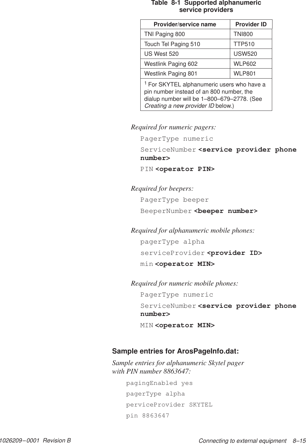 1026209–0001  Revision B Connecting to external equipment    8–15Table  8-1  Supported alphanumericservice providersProvider/service name Provider IDTNI Paging 800 TNI800Touch Tel Paging 510 TTP510US West 520 USW520Westlink Paging 602 WLP602Westlink Paging 801 WLP8011For SKYTEL alphanumeric users who have apin number instead of an 800 number, thedialup number will be 1–800–679–2778. (SeeCreating a new provider ID below.)Required for numeric pagers:PagerType numericServiceNumber &lt;service provider phonenumber&gt;PIN &lt;operator PIN&gt;Required for beepers:PagerType beeperBeeperNumber &lt;beeper number&gt;Required for alphanumeric mobile phones:pagerType alphaserviceProvider &lt;provider ID&gt;min &lt;operator MIN&gt;Required for numeric mobile phones:PagerType numericServiceNumber &lt;service provider phonenumber&gt;MIN &lt;operator MIN&gt;Sample entries for ArosPageInfo.dat:Sample entries for alphanumeric Skytel pager with PIN number 8863647:pagingEnabled yespagerType alphaperviceProvider SKYTELpin 8863647